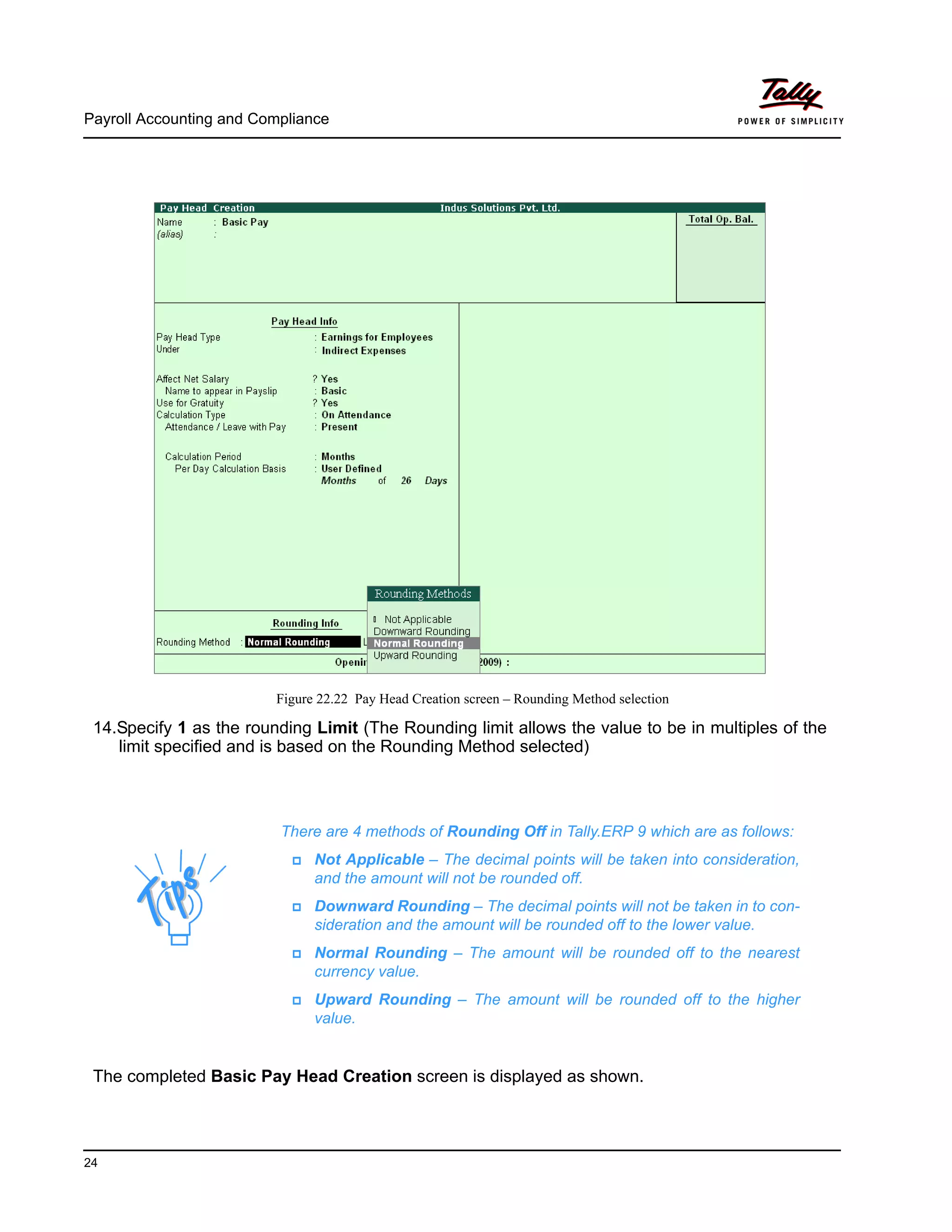 Payroll Accounting and Compliance
24
Figure 22.22 Pay Head Creation screen – Rounding Method selection
14.Specify 1 as the rounding Limit (The Rounding limit allows the value to be in multiples of the
limit specified and is based on the Rounding Method selected)
The completed Basic Pay Head Creation screen is displayed as shown.
There are 4 methods of Rounding Off in Tally.ERP 9 which are as follows:
Not Applicable – The decimal points will be taken into consideration,
and the amount will not be rounded off.
Downward Rounding – The decimal points will not be taken in to con-
sideration and the amount will be rounded off to the lower value.
Normal Rounding – The amount will be rounded off to the nearest
currency value.
Upward Rounding – The amount will be rounded off to the higher
value.
 