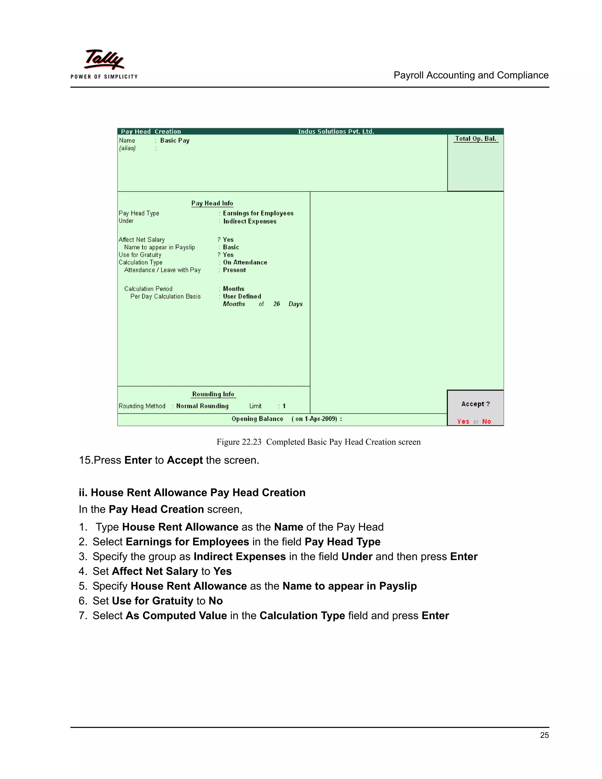 Payroll Accounting and Compliance
25
Figure 22.23 Completed Basic Pay Head Creation screen
15.Press Enter to Accept the screen.
ii. House Rent Allowance Pay Head Creation
In the Pay Head Creation screen,
1. Type House Rent Allowance as the Name of the Pay Head
2. Select Earnings for Employees in the field Pay Head Type
3. Specify the group as Indirect Expenses in the field Under and then press Enter
4. Set Affect Net Salary to Yes
5. Specify House Rent Allowance as the Name to appear in Payslip
6. Set Use for Gratuity to No
7. Select As Computed Value in the Calculation Type field and press Enter
 