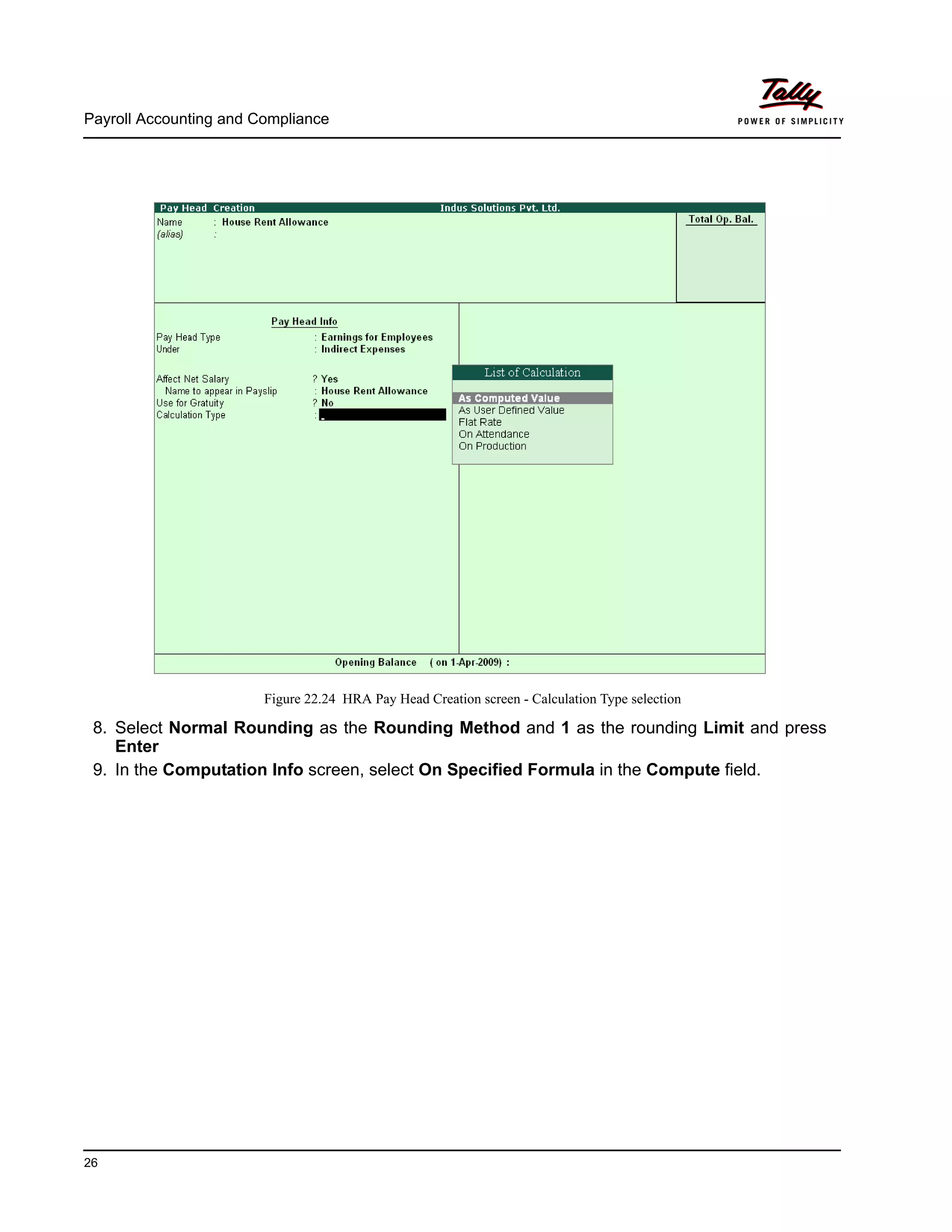 Payroll Accounting and Compliance
26
Figure 22.24 HRA Pay Head Creation screen - Calculation Type selection
8. Select Normal Rounding as the Rounding Method and 1 as the rounding Limit and press
Enter
9. In the Computation Info screen, select On Specified Formula in the Compute field.
 