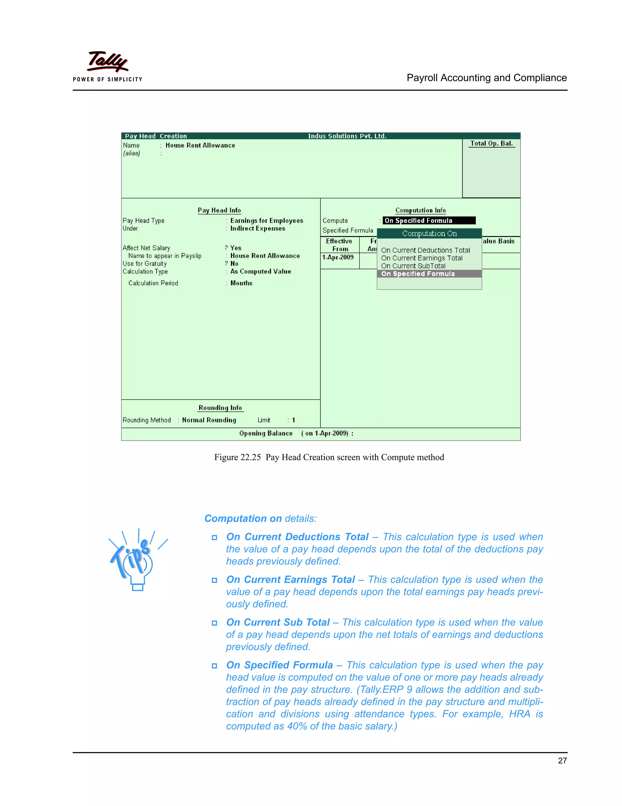 Payroll Accounting and Compliance
27
Figure 22.25 Pay Head Creation screen with Compute method
Computation on details:
On Current Deductions Total – This calculation type is used when
the value of a pay head depends upon the total of the deductions pay
heads previously defined.
On Current Earnings Total – This calculation type is used when the
value of a pay head depends upon the total earnings pay heads previ-
ously defined.
On Current Sub Total – This calculation type is used when the value
of a pay head depends upon the net totals of earnings and deductions
previously defined.
On Specified Formula – This calculation type is used when the pay
head value is computed on the value of one or more pay heads already
defined in the pay structure. (Tally.ERP 9 allows the addition and sub-
traction of pay heads already defined in the pay structure and multipli-
cation and divisions using attendance types. For example, HRA is
computed as 40% of the basic salary.)
 