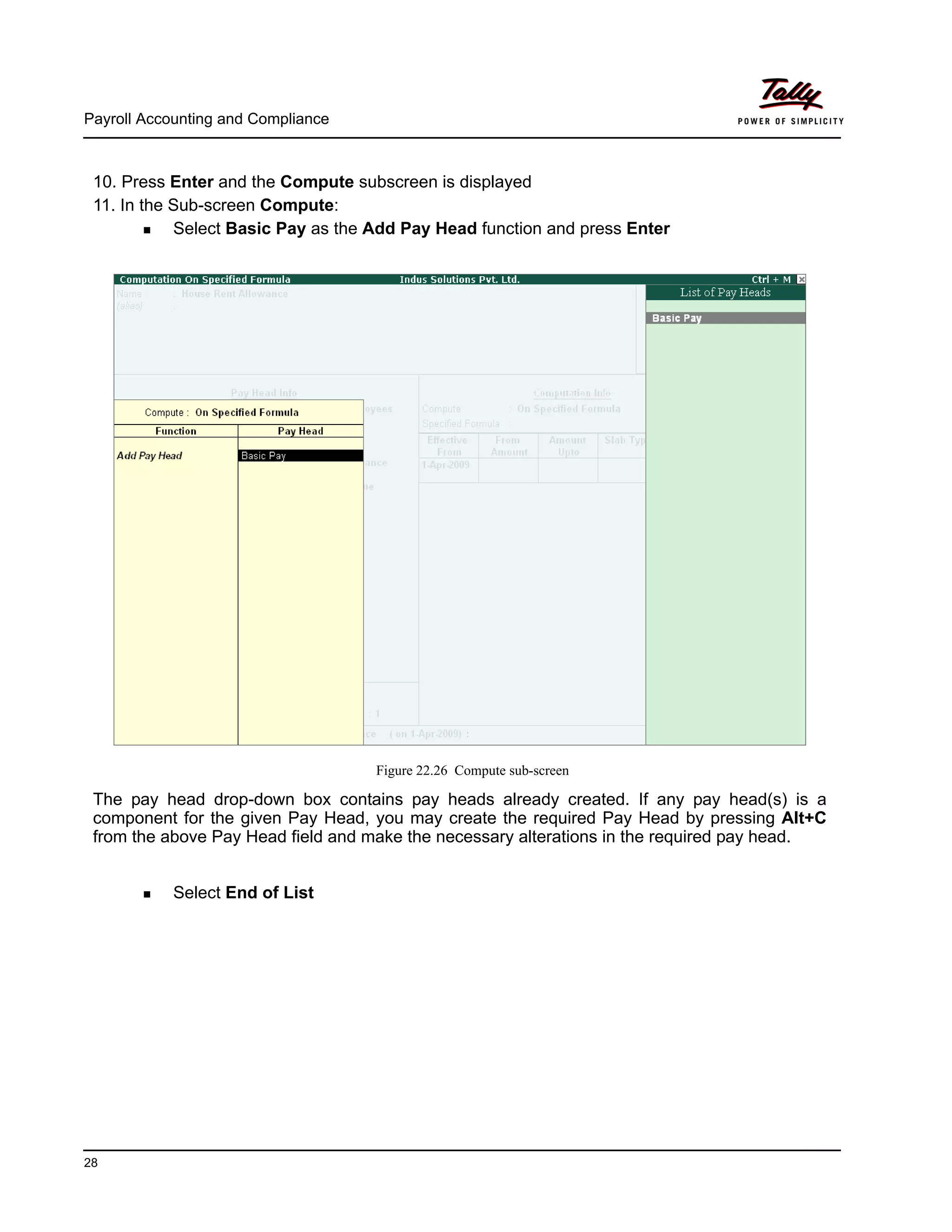 Payroll Accounting and Compliance
28
10. Press Enter and the Compute subscreen is displayed
11. In the Sub-screen Compute:
Select Basic Pay as the Add Pay Head function and press Enter
Figure 22.26 Compute sub-screen
The pay head drop-down box contains pay heads already created. If any pay head(s) is a
component for the given Pay Head, you may create the required Pay Head by pressing Alt+C
from the above Pay Head field and make the necessary alterations in the required pay head.
Select End of List
 