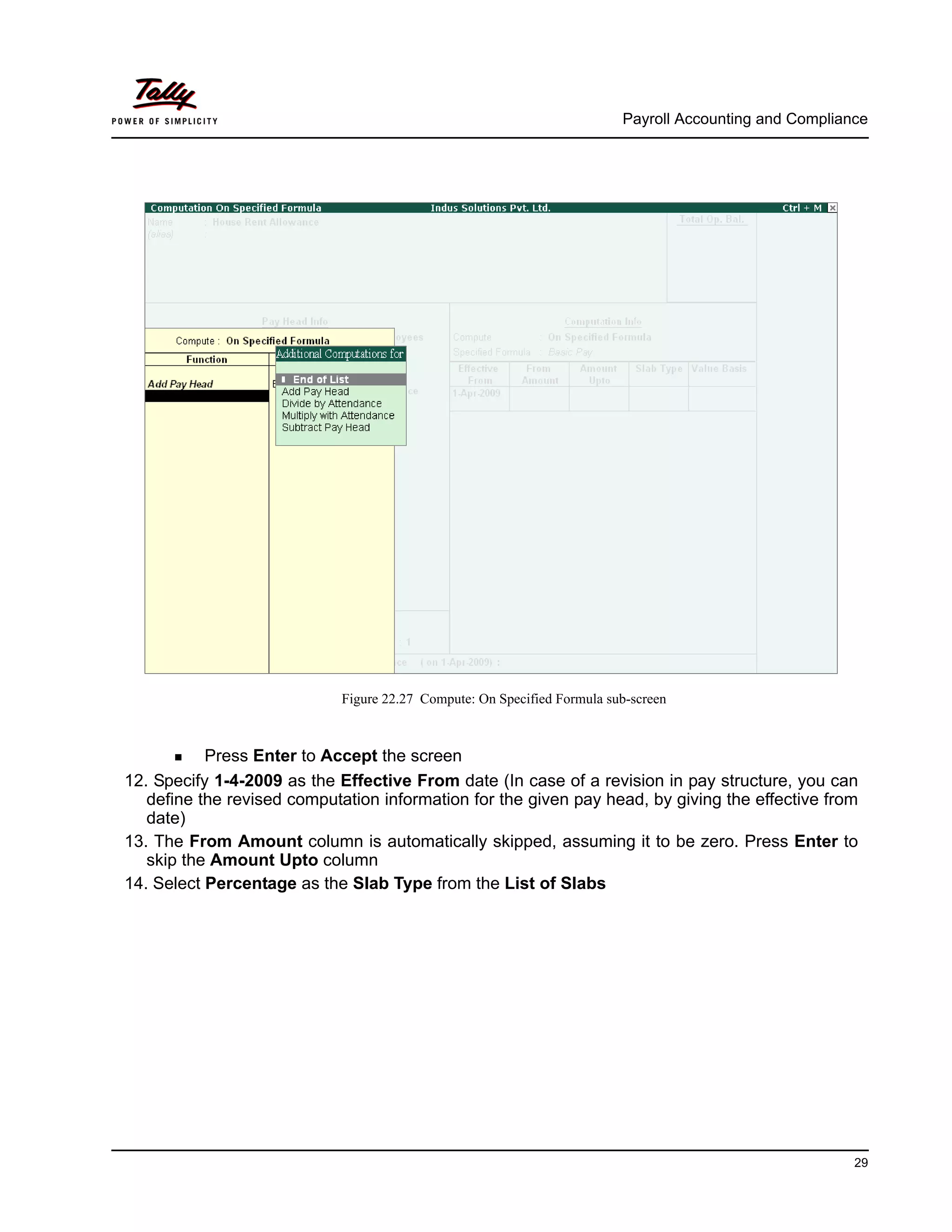 Payroll Accounting and Compliance
29
Figure 22.27 Compute: On Specified Formula sub-screen
Press Enter to Accept the screen
12. Specify 1-4-2009 as the Effective From date (In case of a revision in pay structure, you can
define the revised computation information for the given pay head, by giving the effective from
date)
13. The From Amount column is automatically skipped, assuming it to be zero. Press Enter to
skip the Amount Upto column
14. Select Percentage as the Slab Type from the List of Slabs
 