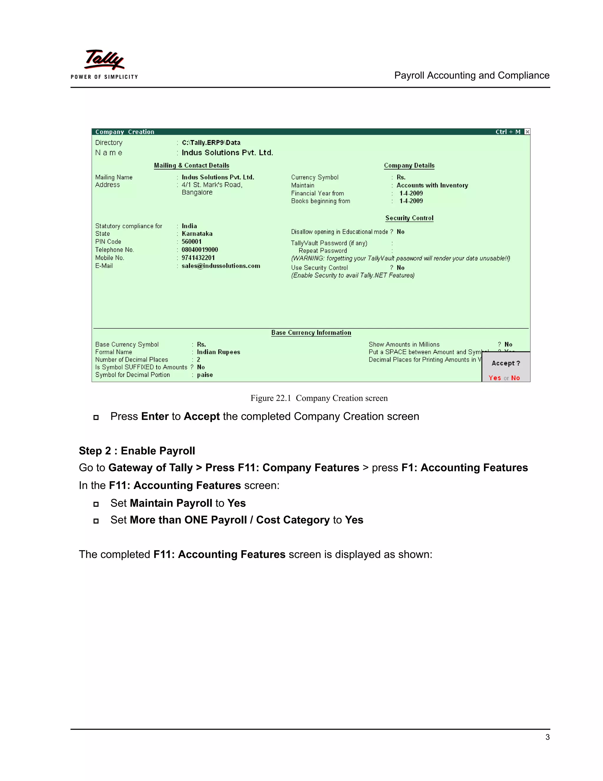 Payroll Accounting and Compliance
3
Figure 22.1 Company Creation screen
Press Enter to Accept the completed Company Creation screen
Step 2 : Enable Payroll
Go to Gateway of Tally > Press F11: Company Features > press F1: Accounting Features
In the F11: Accounting Features screen:
Set Maintain Payroll to Yes
Set More than ONE Payroll / Cost Category to Yes
The completed F11: Accounting Features screen is displayed as shown:
 