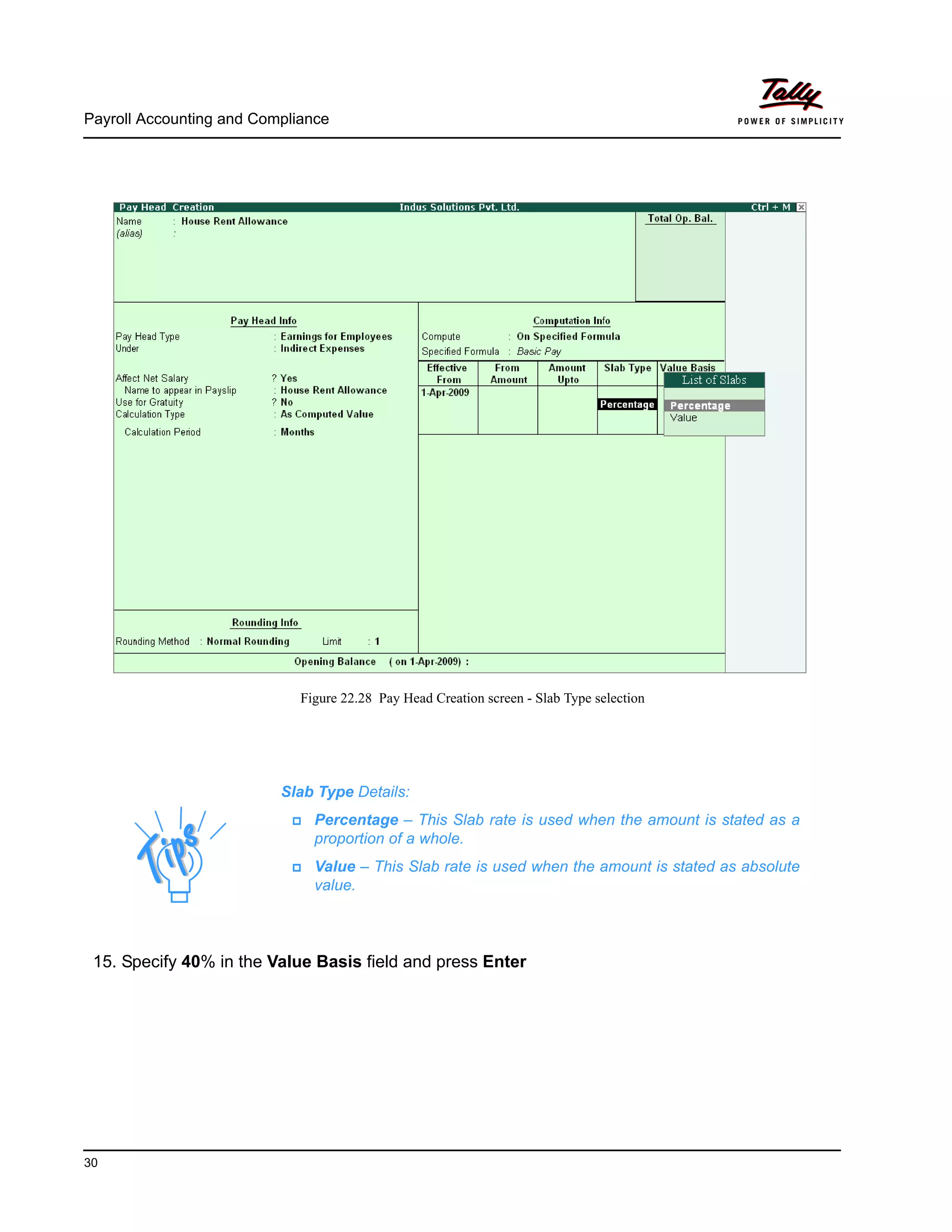 Payroll Accounting and Compliance
30
Figure 22.28 Pay Head Creation screen - Slab Type selection
15. Specify 40% in the Value Basis field and press Enter
Slab Type Details:
Percentage – This Slab rate is used when the amount is stated as a
proportion of a whole.
Value – This Slab rate is used when the amount is stated as absolute
value.
 