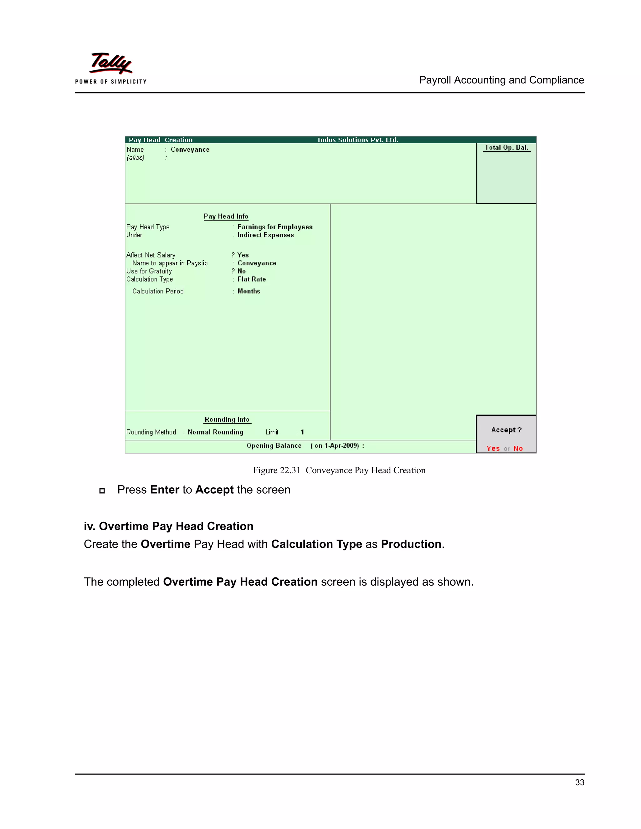 Payroll Accounting and Compliance
33
Figure 22.31 Conveyance Pay Head Creation
Press Enter to Accept the screen
iv. Overtime Pay Head Creation
Create the Overtime Pay Head with Calculation Type as Production.
The completed Overtime Pay Head Creation screen is displayed as shown.
 