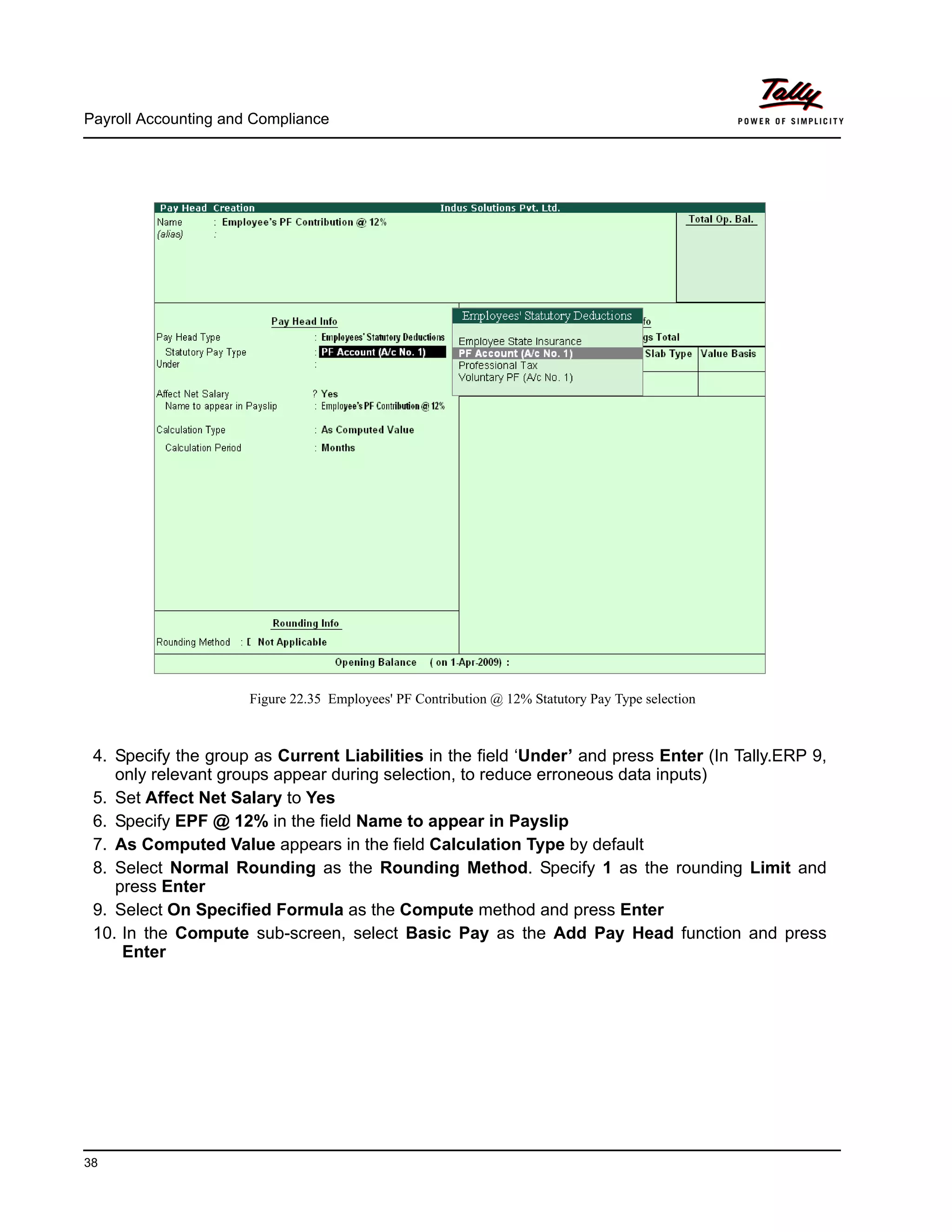 Payroll Accounting and Compliance
38
Figure 22.35 Employees' PF Contribution @ 12% Statutory Pay Type selection
4. Specify the group as Current Liabilities in the field ‘Under’ and press Enter (In Tally.ERP 9,
only relevant groups appear during selection, to reduce erroneous data inputs)
5. Set Affect Net Salary to Yes
6. Specify EPF @ 12% in the field Name to appear in Payslip
7. As Computed Value appears in the field Calculation Type by default
8. Select Normal Rounding as the Rounding Method. Specify 1 as the rounding Limit and
press Enter
9. Select On Specified Formula as the Compute method and press Enter
10. In the Compute sub-screen, select Basic Pay as the Add Pay Head function and press
Enter
 