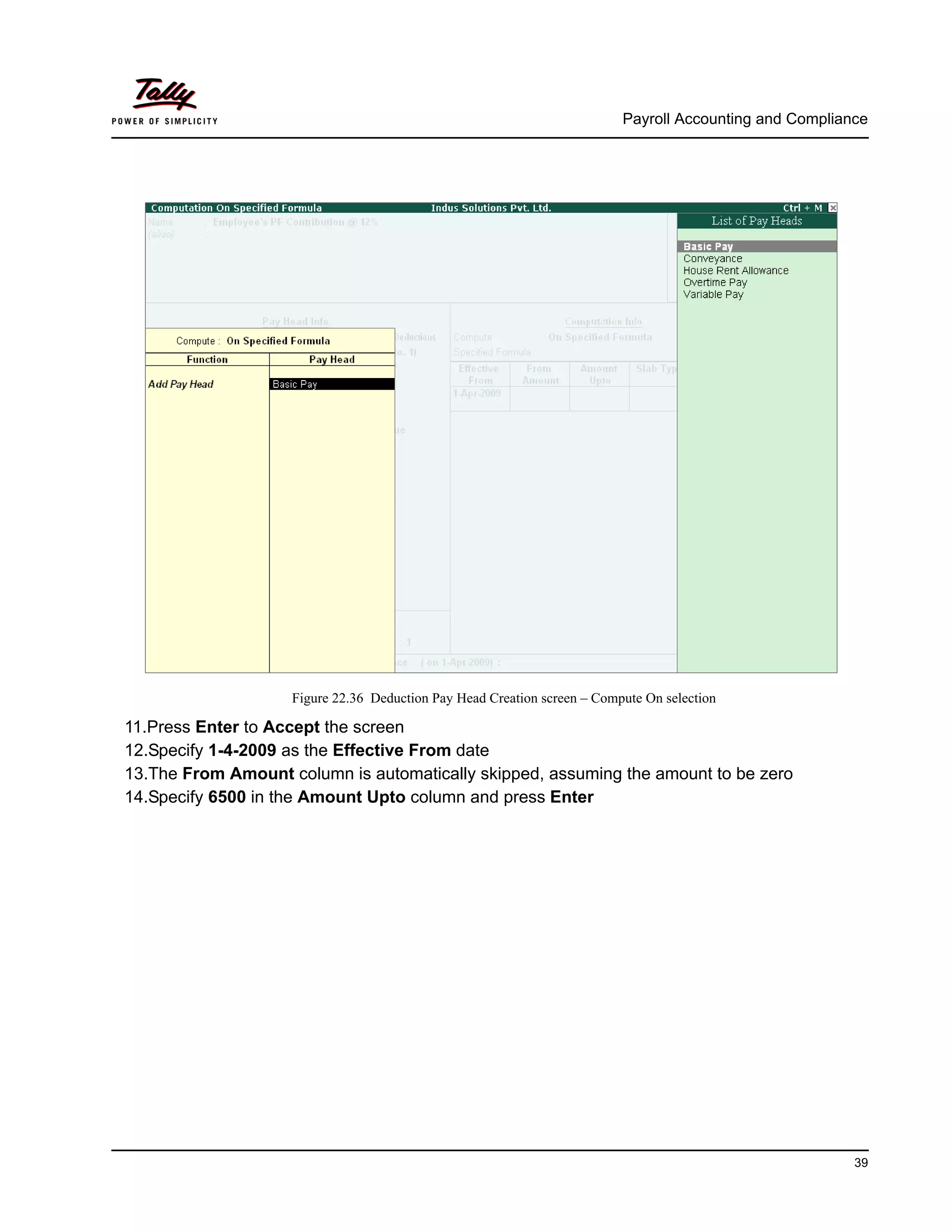 Payroll Accounting and Compliance
39
Figure 22.36 Deduction Pay Head Creation screen – Compute On selection
11.Press Enter to Accept the screen
12.Specify 1-4-2009 as the Effective From date
13.The From Amount column is automatically skipped, assuming the amount to be zero
14.Specify 6500 in the Amount Upto column and press Enter
 