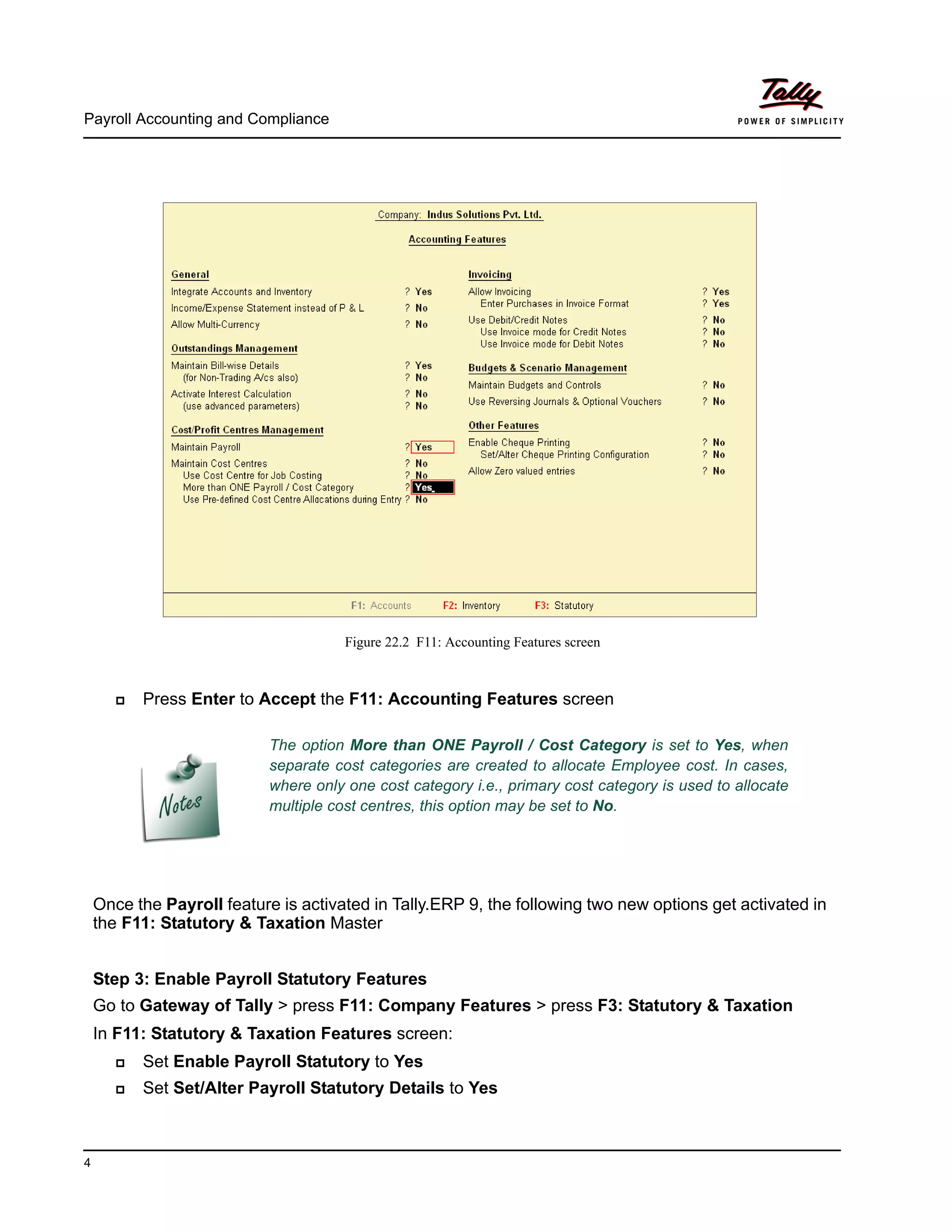 Payroll Accounting and Compliance
4
Figure 22.2 F11: Accounting Features screen
Press Enter to Accept the F11: Accounting Features screen
Once the Payroll feature is activated in Tally.ERP 9, the following two new options get activated in
the F11: Statutory & Taxation Master
Step 3: Enable Payroll Statutory Features
Go to Gateway of Tally > press F11: Company Features > press F3: Statutory & Taxation
In F11: Statutory & Taxation Features screen:
Set Enable Payroll Statutory to Yes
Set Set/Alter Payroll Statutory Details to Yes
The option More than ONE Payroll / Cost Category is set to Yes, when
separate cost categories are created to allocate Employee cost. In cases,
where only one cost category i.e., primary cost category is used to allocate
multiple cost centres, this option may be set to No.
 