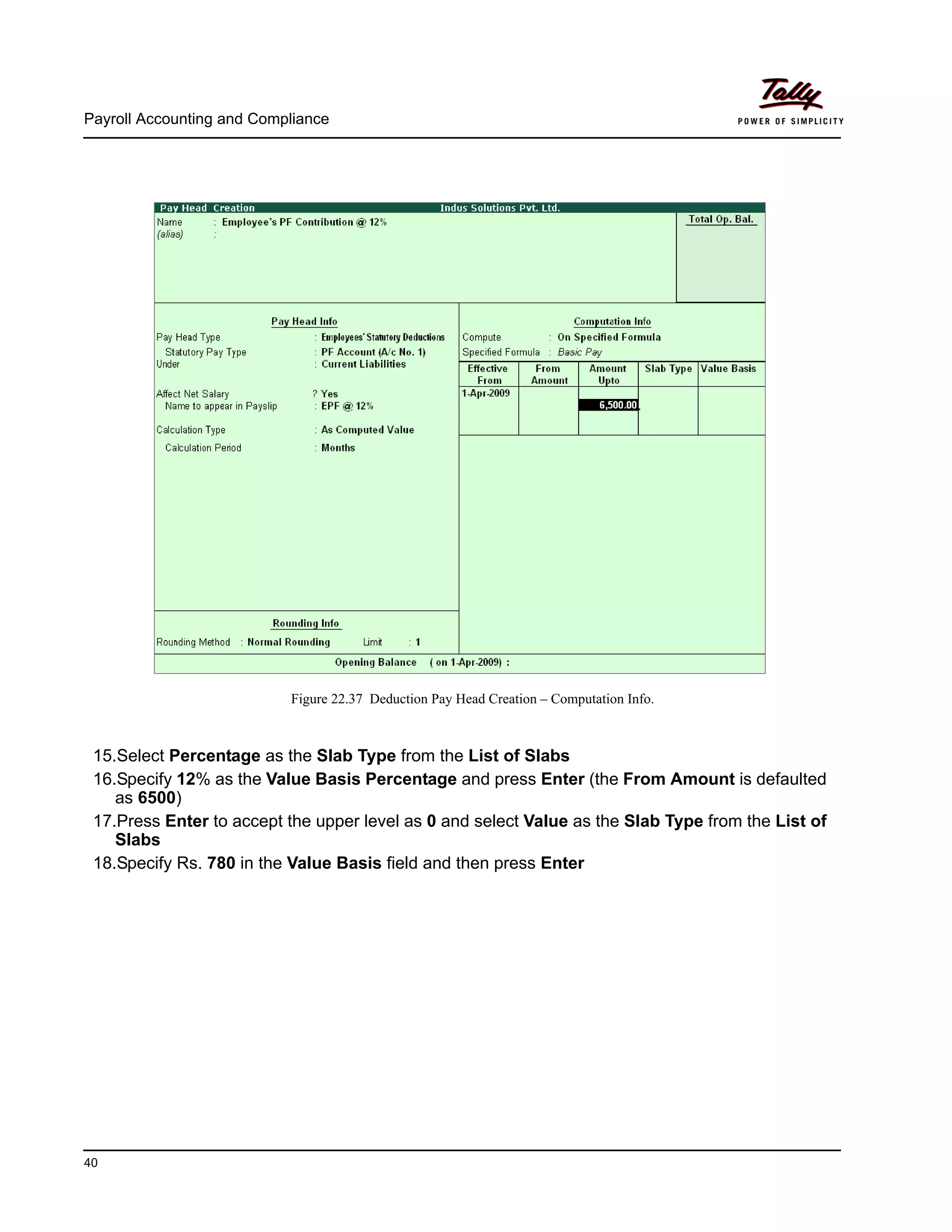 Payroll Accounting and Compliance
40
Figure 22.37 Deduction Pay Head Creation – Computation Info.
15.Select Percentage as the Slab Type from the List of Slabs
16.Specify 12% as the Value Basis Percentage and press Enter (the From Amount is defaulted
as 6500)
17.Press Enter to accept the upper level as 0 and select Value as the Slab Type from the List of
Slabs
18.Specify Rs. 780 in the Value Basis field and then press Enter
 