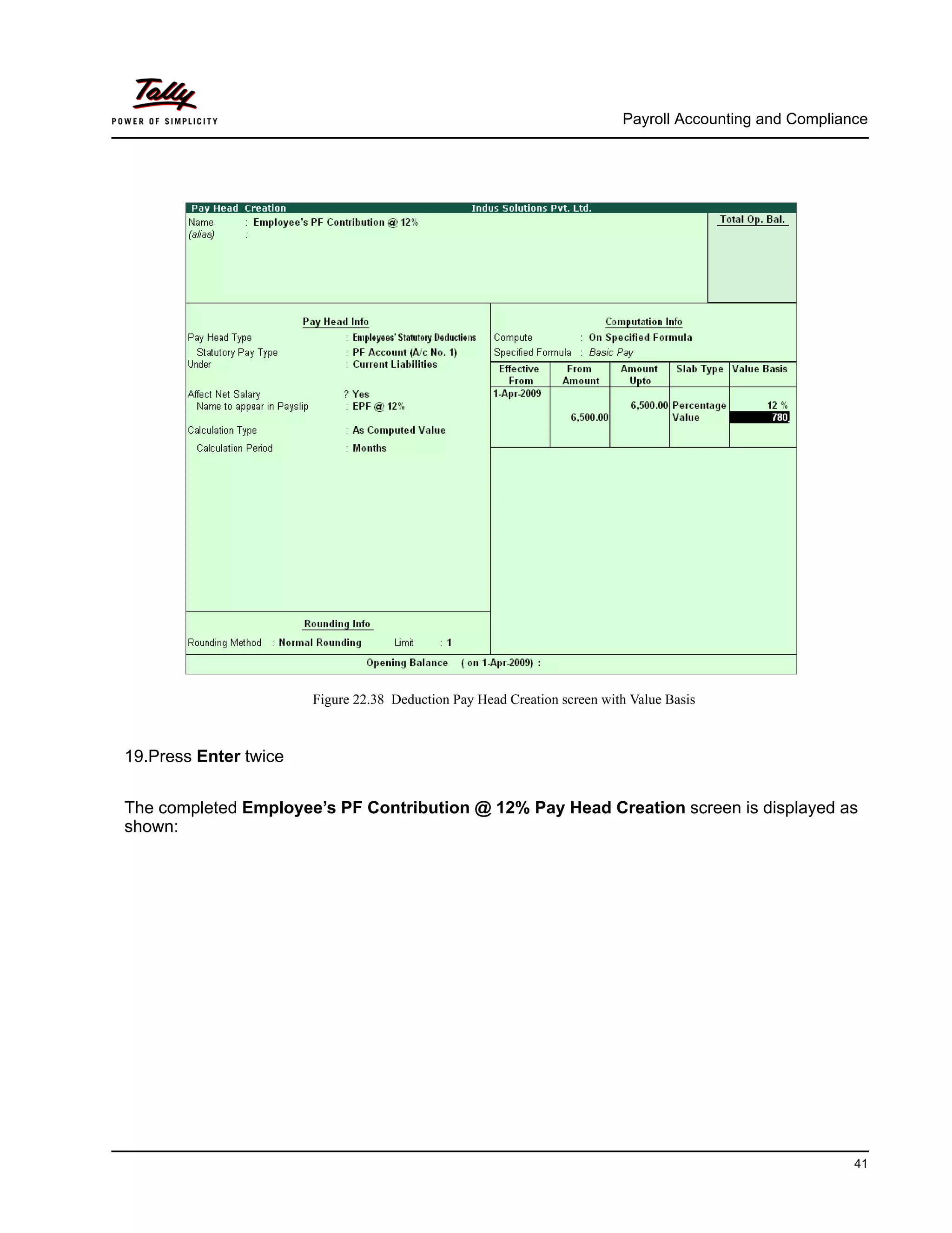 Payroll Accounting and Compliance
41
Figure 22.38 Deduction Pay Head Creation screen with Value Basis
19.Press Enter twice
The completed Employee’s PF Contribution @ 12% Pay Head Creation screen is displayed as
shown:
 