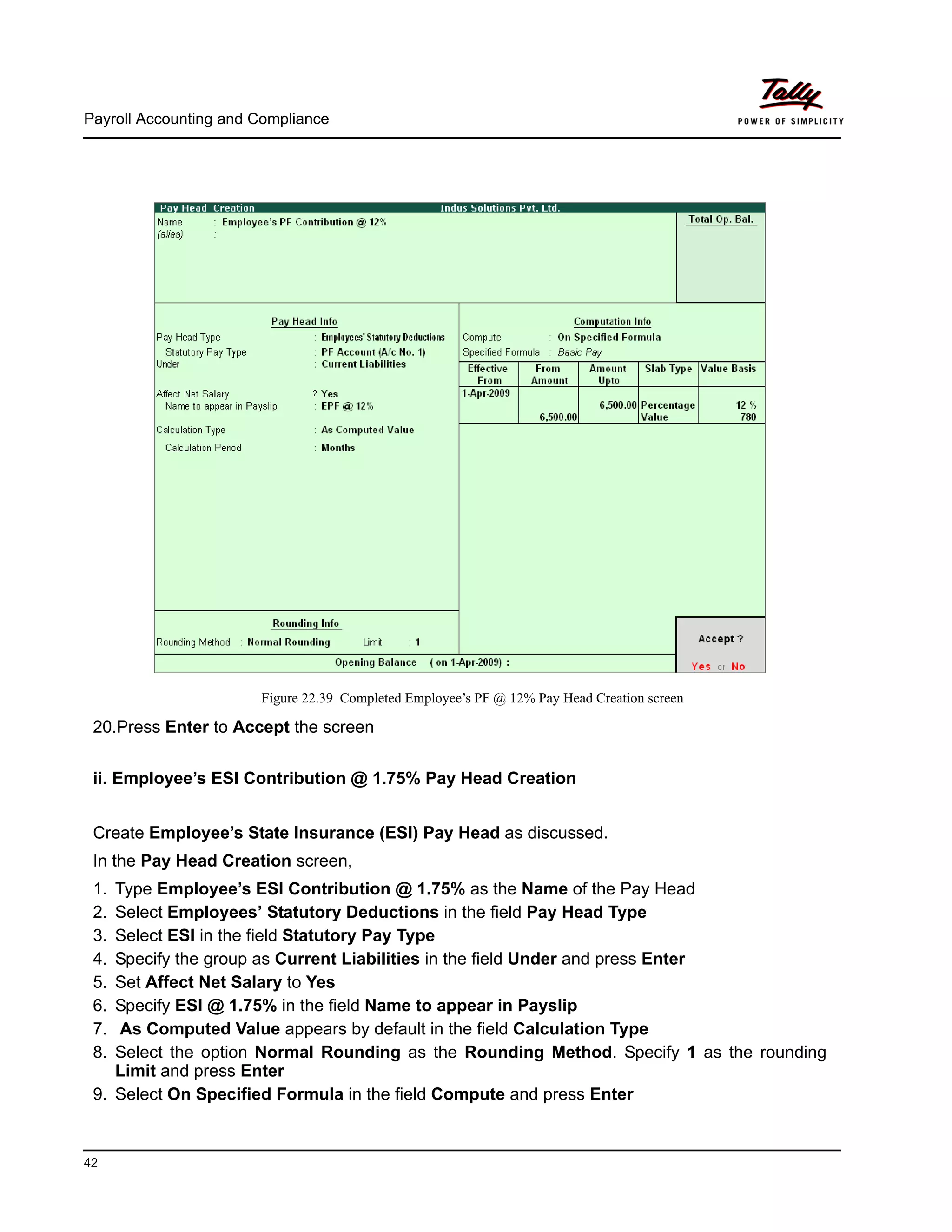 Payroll Accounting and Compliance
42
Figure 22.39 Completed Employee’s PF @ 12% Pay Head Creation screen
20.Press Enter to Accept the screen
ii. Employee’s ESI Contribution @ 1.75% Pay Head Creation
Create Employee’s State Insurance (ESI) Pay Head as discussed.
In the Pay Head Creation screen,
1. Type Employee’s ESI Contribution @ 1.75% as the Name of the Pay Head
2. Select Employees’ Statutory Deductions in the field Pay Head Type
3. Select ESI in the field Statutory Pay Type
4. Specify the group as Current Liabilities in the field Under and press Enter
5. Set Affect Net Salary to Yes
6. Specify ESI @ 1.75% in the field Name to appear in Payslip
7. As Computed Value appears by default in the field Calculation Type
8. Select the option Normal Rounding as the Rounding Method. Specify 1 as the rounding
Limit and press Enter
9. Select On Specified Formula in the field Compute and press Enter
 