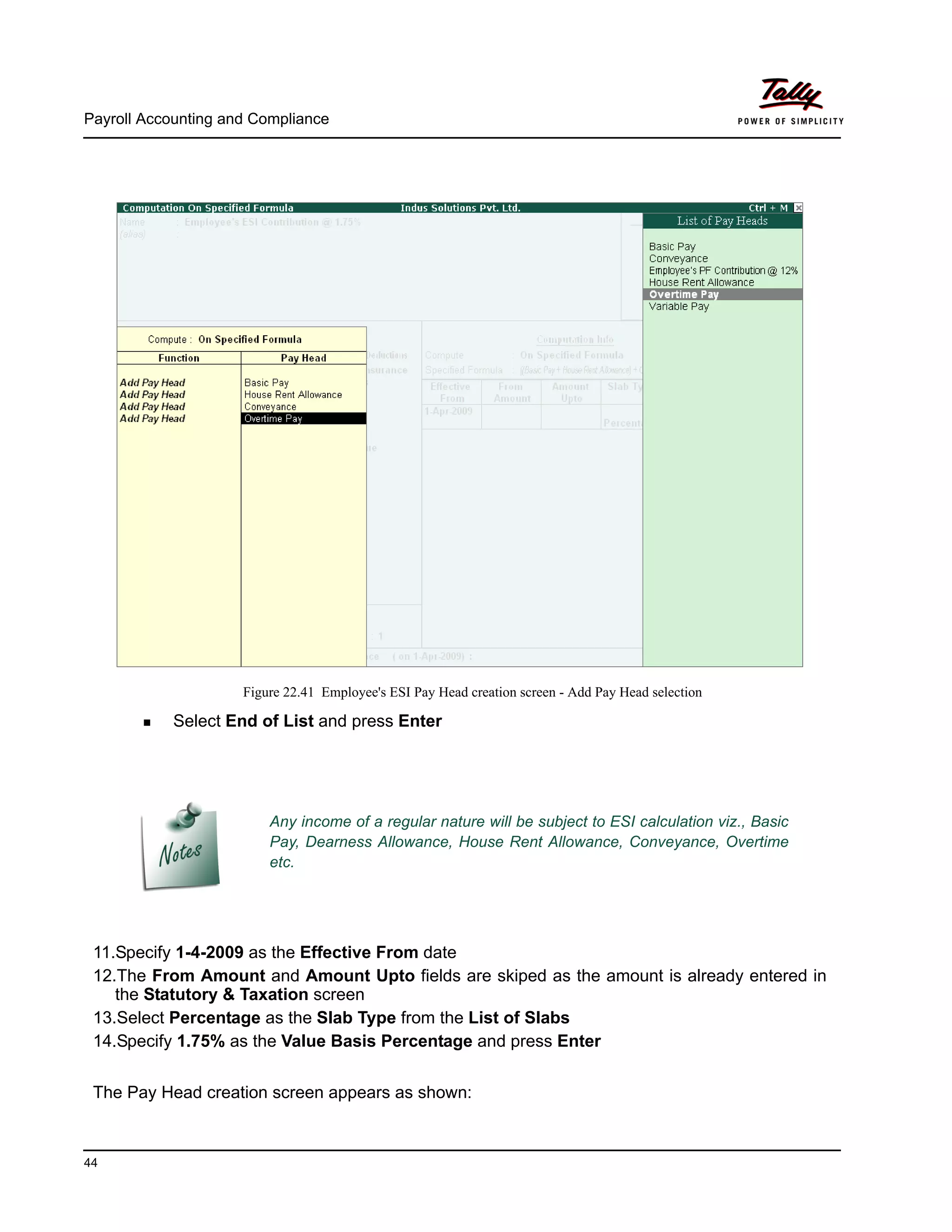 Payroll Accounting and Compliance
44
Figure 22.41 Employee's ESI Pay Head creation screen - Add Pay Head selection
Select End of List and press Enter
11.Specify 1-4-2009 as the Effective From date
12.The From Amount and Amount Upto fields are skiped as the amount is already entered in
the Statutory & Taxation screen
13.Select Percentage as the Slab Type from the List of Slabs
14.Specify 1.75% as the Value Basis Percentage and press Enter
The Pay Head creation screen appears as shown:
Any income of a regular nature will be subject to ESI calculation viz., Basic
Pay, Dearness Allowance, House Rent Allowance, Conveyance, Overtime
etc.
 