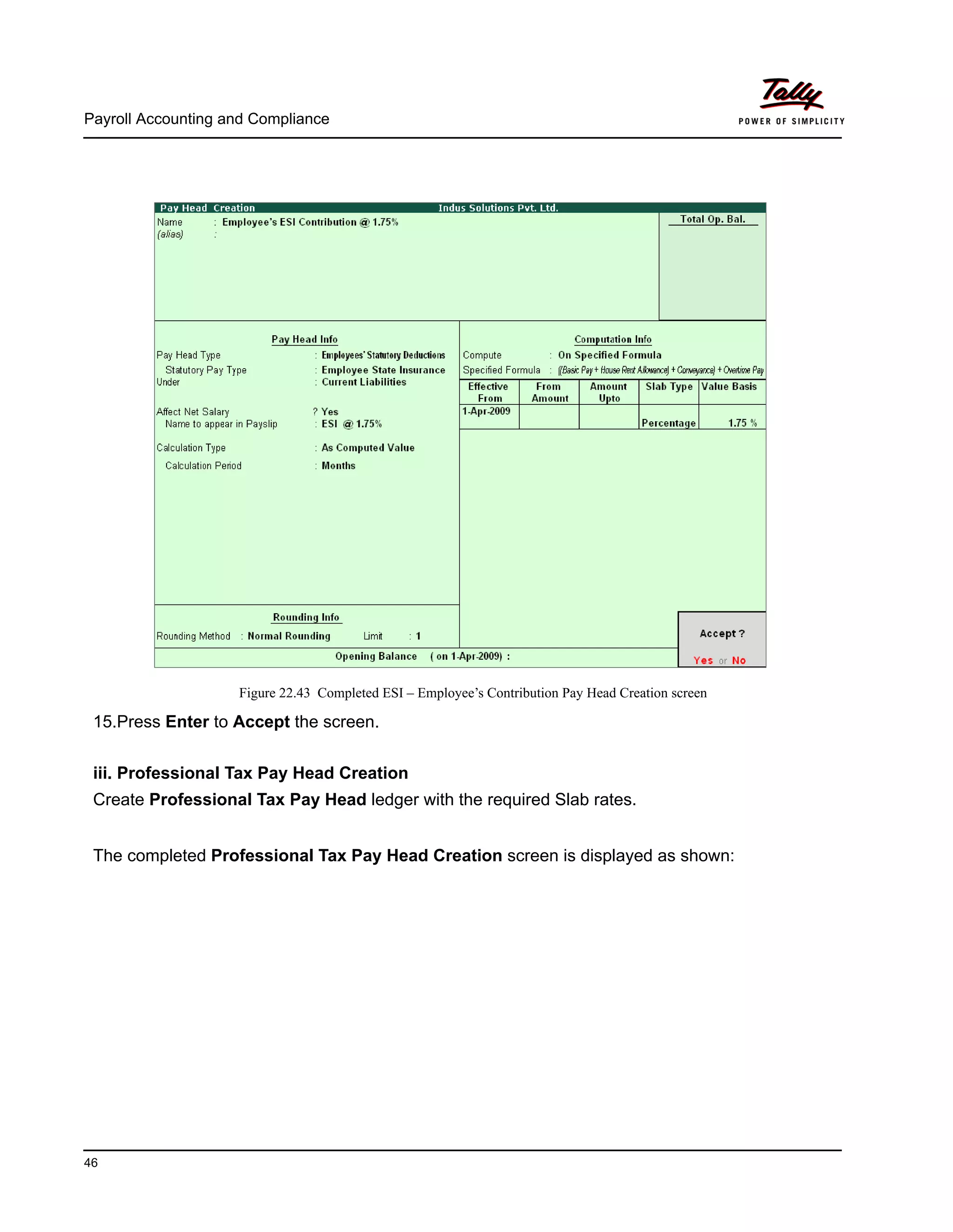 Payroll Accounting and Compliance
46
Figure 22.43 Completed ESI – Employee’s Contribution Pay Head Creation screen
15.Press Enter to Accept the screen.
iii. Professional Tax Pay Head Creation
Create Professional Tax Pay Head ledger with the required Slab rates.
The completed Professional Tax Pay Head Creation screen is displayed as shown:
 