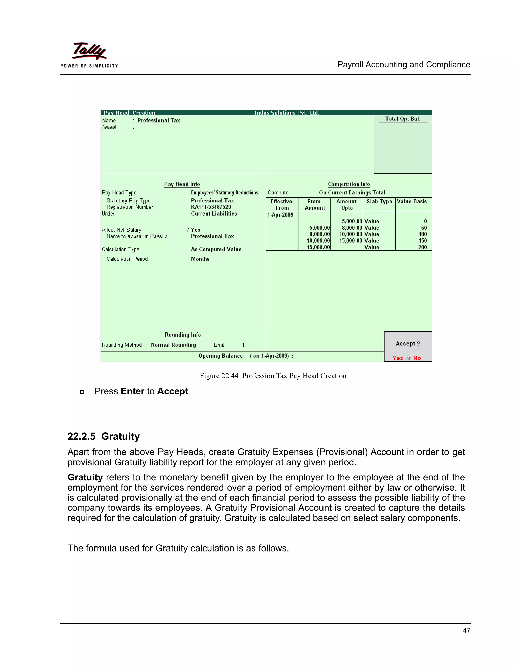 Payroll Accounting and Compliance
47
Figure 22.44 Profession Tax Pay Head Creation
Press Enter to Accept
22.2.5 Gratuity
Apart from the above Pay Heads, create Gratuity Expenses (Provisional) Account in order to get
provisional Gratuity liability report for the employer at any given period.
Gratuity refers to the monetary benefit given by the employer to the employee at the end of the
employment for the services rendered over a period of employment either by law or otherwise. It
is calculated provisionally at the end of each financial period to assess the possible liability of the
company towards its employees. A Gratuity Provisional Account is created to capture the details
required for the calculation of gratuity. Gratuity is calculated based on select salary components.
The formula used for Gratuity calculation is as follows.
 
