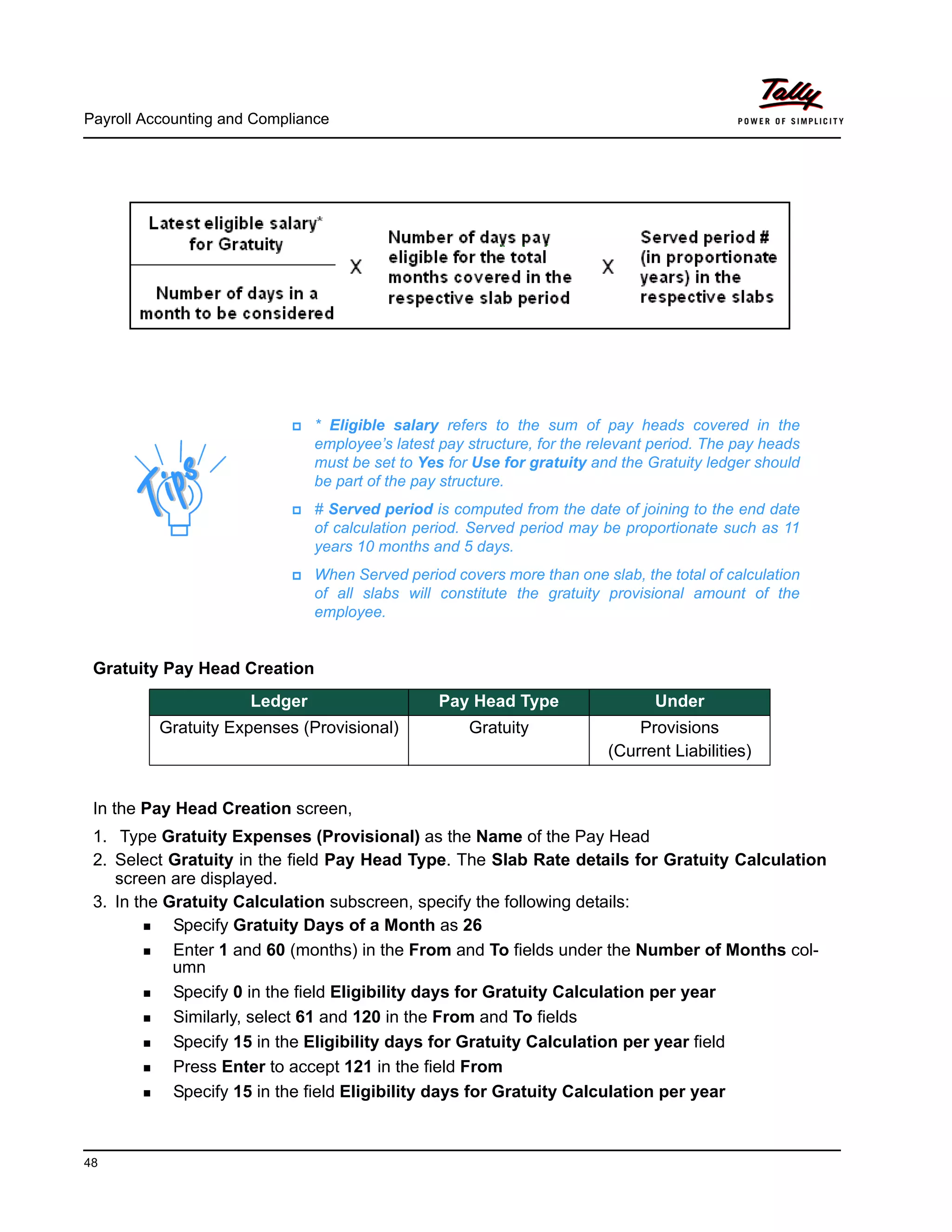 Payroll Accounting and Compliance
48
Gratuity Pay Head Creation
In the Pay Head Creation screen,
1. Type Gratuity Expenses (Provisional) as the Name of the Pay Head
2. Select Gratuity in the field Pay Head Type. The Slab Rate details for Gratuity Calculation
screen are displayed.
3. In the Gratuity Calculation subscreen, specify the following details:
Specify Gratuity Days of a Month as 26
Enter 1 and 60 (months) in the From and To fields under the Number of Months col-
umn
Specify 0 in the field Eligibility days for Gratuity Calculation per year
Similarly, select 61 and 120 in the From and To fields
Specify 15 in the Eligibility days for Gratuity Calculation per year field
Press Enter to accept 121 in the field From
Specify 15 in the field Eligibility days for Gratuity Calculation per year
* Eligible salary refers to the sum of pay heads covered in the
employee’s latest pay structure, for the relevant period. The pay heads
must be set to Yes for Use for gratuity and the Gratuity ledger should
be part of the pay structure.
# Served period is computed from the date of joining to the end date
of calculation period. Served period may be proportionate such as 11
years 10 months and 5 days.
When Served period covers more than one slab, the total of calculation
of all slabs will constitute the gratuity provisional amount of the
employee.
Ledger Pay Head Type Under
Gratuity Expenses (Provisional) Gratuity Provisions
(Current Liabilities)
 