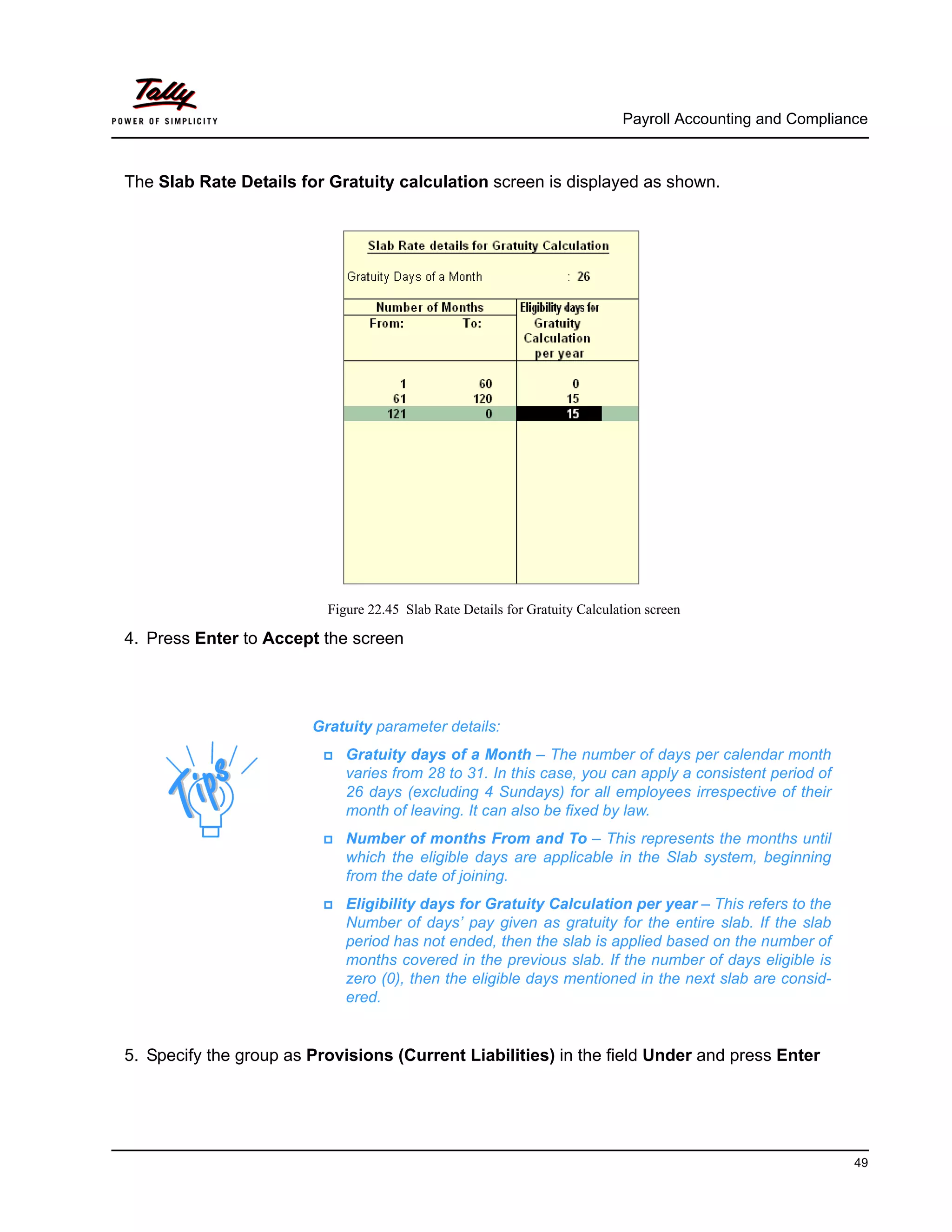 Payroll Accounting and Compliance
49
The Slab Rate Details for Gratuity calculation screen is displayed as shown.
Figure 22.45 Slab Rate Details for Gratuity Calculation screen
4. Press Enter to Accept the screen
5. Specify the group as Provisions (Current Liabilities) in the field Under and press Enter
Gratuity parameter details:
Gratuity days of a Month – The number of days per calendar month
varies from 28 to 31. In this case, you can apply a consistent period of
26 days (excluding 4 Sundays) for all employees irrespective of their
month of leaving. It can also be fixed by law.
Number of months From and To – This represents the months until
which the eligible days are applicable in the Slab system, beginning
from the date of joining.
Eligibility days for Gratuity Calculation per year – This refers to the
Number of days’ pay given as gratuity for the entire slab. If the slab
period has not ended, then the slab is applied based on the number of
months covered in the previous slab. If the number of days eligible is
zero (0), then the eligible days mentioned in the next slab are consid-
ered.
 