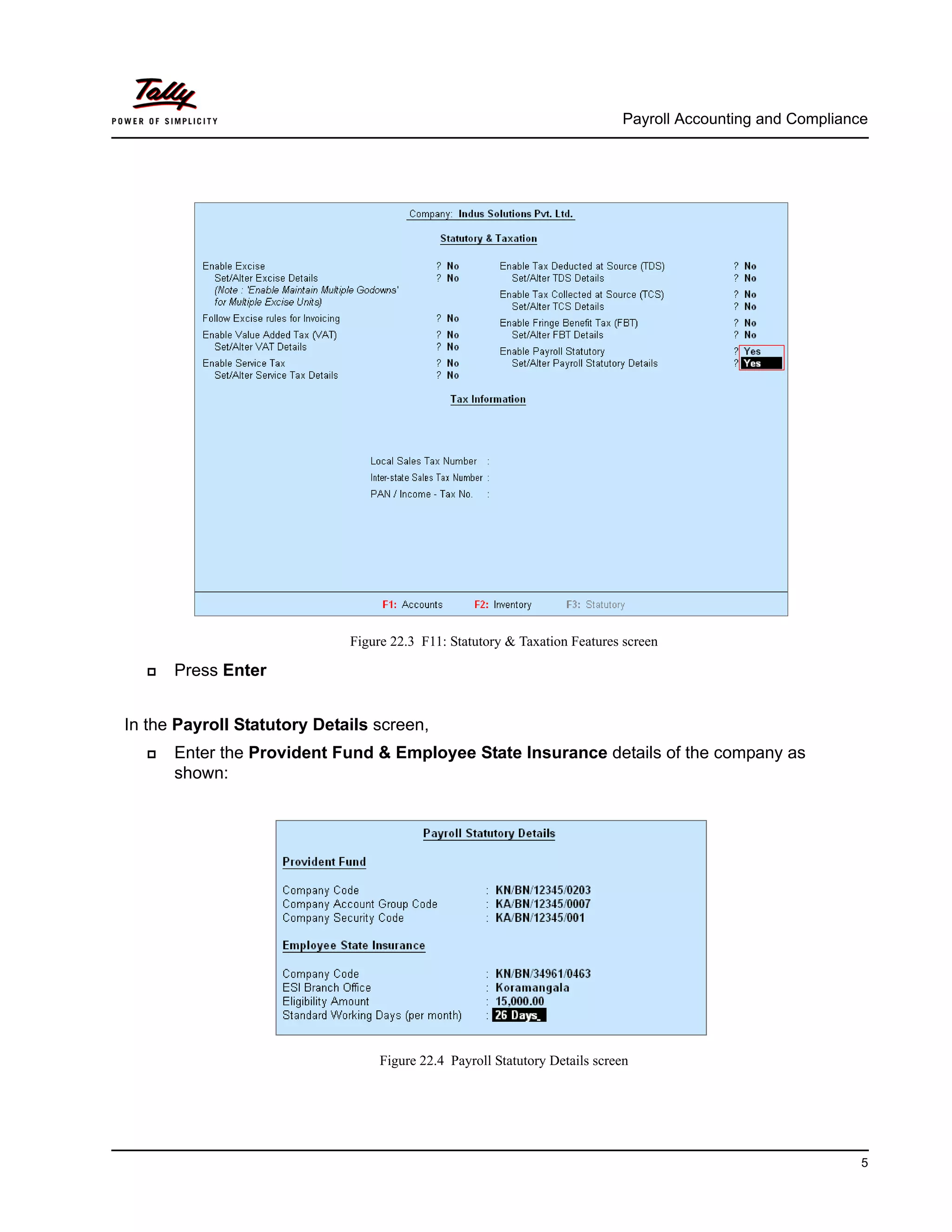 Payroll Accounting and Compliance
5
Figure 22.3 F11: Statutory & Taxation Features screen
Press Enter
In the Payroll Statutory Details screen,
Enter the Provident Fund & Employee State Insurance details of the company as
shown:
Figure 22.4 Payroll Statutory Details screen
 