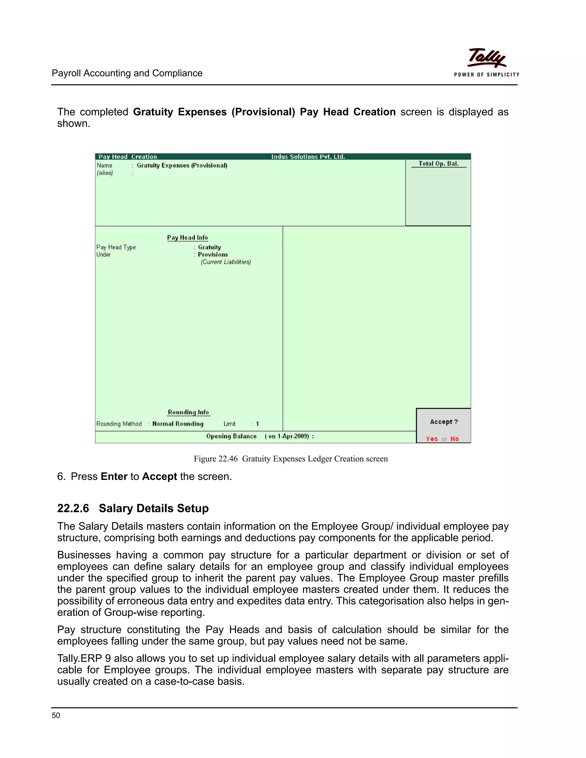 Payroll Accounting and Compliance
50
The completed Gratuity Expenses (Provisional) Pay Head Creation screen is displayed as
shown.
Figure 22.46 Gratuity Expenses Ledger Creation screen
6. Press Enter to Accept the screen.
22.2.6 Salary Details Setup
The Salary Details masters contain information on the Employee Group/ individual employee pay
structure, comprising both earnings and deductions pay components for the applicable period.
Businesses having a common pay structure for a particular department or division or set of
employees can define salary details for an employee group and classify individual employees
under the specified group to inherit the parent pay values. The Employee Group master prefills
the parent group values to the individual employee masters created under them. It reduces the
possibility of erroneous data entry and expedites data entry. This categorisation also helps in gen-
eration of Group-wise reporting.
Pay structure constituting the Pay Heads and basis of calculation should be similar for the
employees falling under the same group, but pay values need not be same.
Tally.ERP 9 also allows you to set up individual employee salary details with all parameters appli-
cable for Employee groups. The individual employee masters with separate pay structure are
usually created on a case-to-case basis.
 