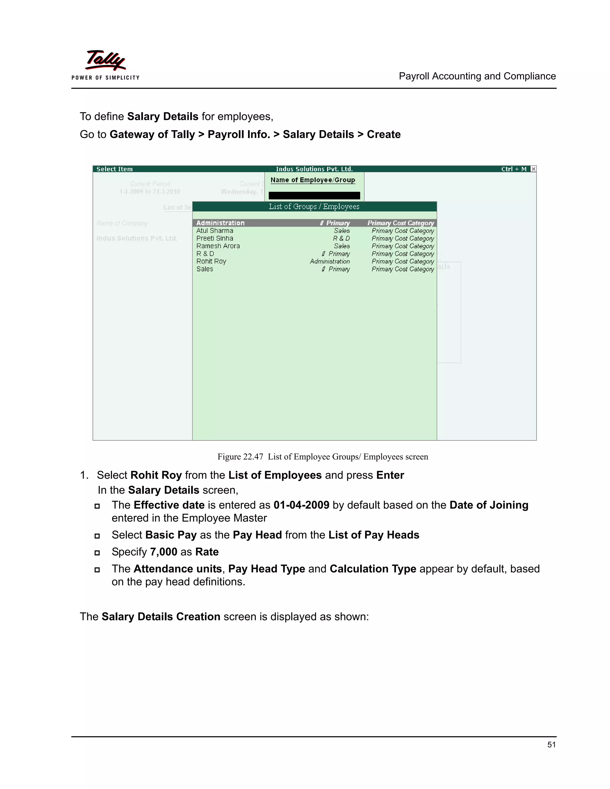 Payroll Accounting and Compliance
51
To define Salary Details for employees,
Go to Gateway of Tally > Payroll Info. > Salary Details > Create
Figure 22.47 List of Employee Groups/ Employees screen
1. Select Rohit Roy from the List of Employees and press Enter
In the Salary Details screen,
The Effective date is entered as 01-04-2009 by default based on the Date of Joining
entered in the Employee Master
Select Basic Pay as the Pay Head from the List of Pay Heads
Specify 7,000 as Rate
The Attendance units, Pay Head Type and Calculation Type appear by default, based
on the pay head definitions.
The Salary Details Creation screen is displayed as shown:
 