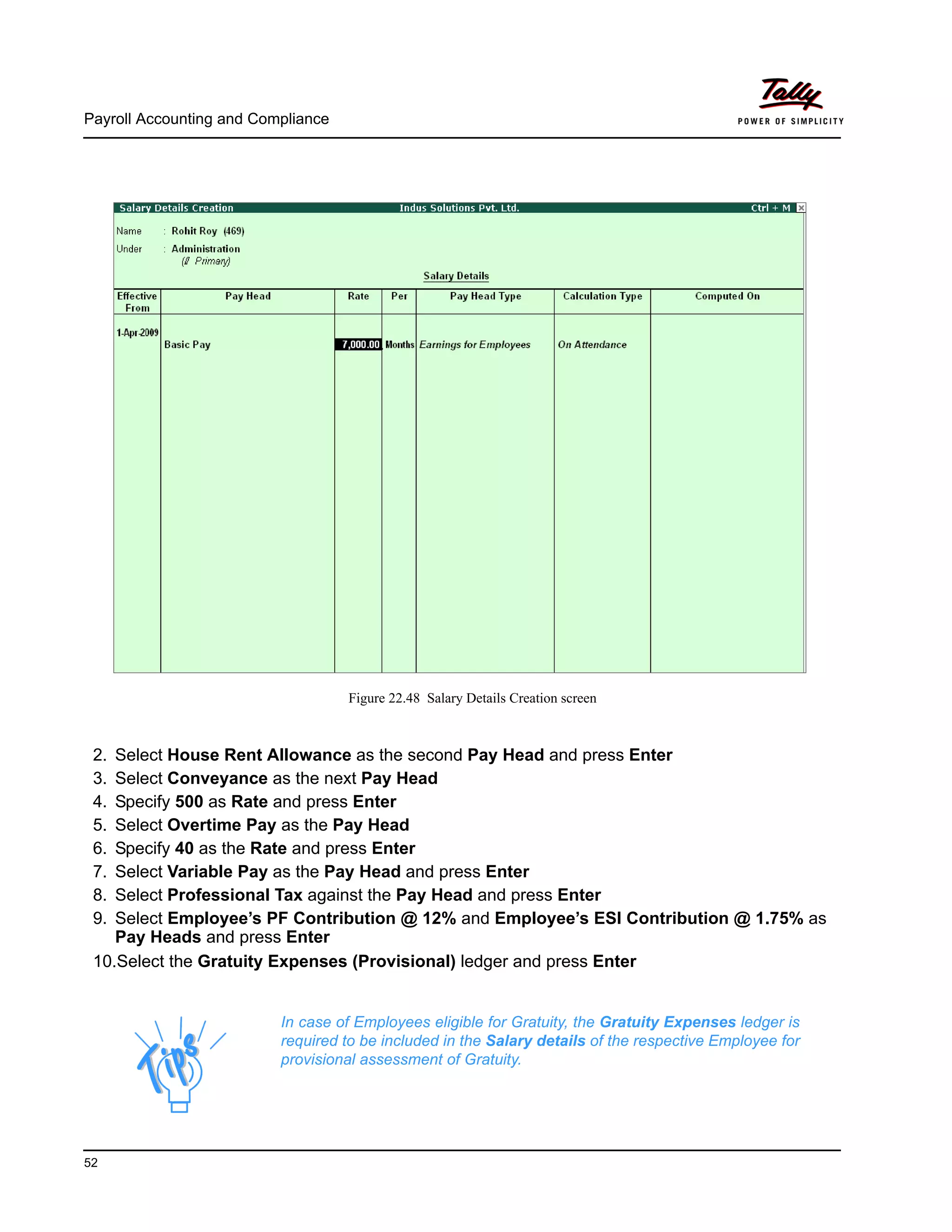 Payroll Accounting and Compliance
52
Figure 22.48 Salary Details Creation screen
2. Select House Rent Allowance as the second Pay Head and press Enter
3. Select Conveyance as the next Pay Head
4. Specify 500 as Rate and press Enter
5. Select Overtime Pay as the Pay Head
6. Specify 40 as the Rate and press Enter
7. Select Variable Pay as the Pay Head and press Enter
8. Select Professional Tax against the Pay Head and press Enter
9. Select Employee’s PF Contribution @ 12% and Employee’s ESI Contribution @ 1.75% as
Pay Heads and press Enter
10.Select the Gratuity Expenses (Provisional) ledger and press Enter
In case of Employees eligible for Gratuity, the Gratuity Expenses ledger is
required to be included in the Salary details of the respective Employee for
provisional assessment of Gratuity.
 