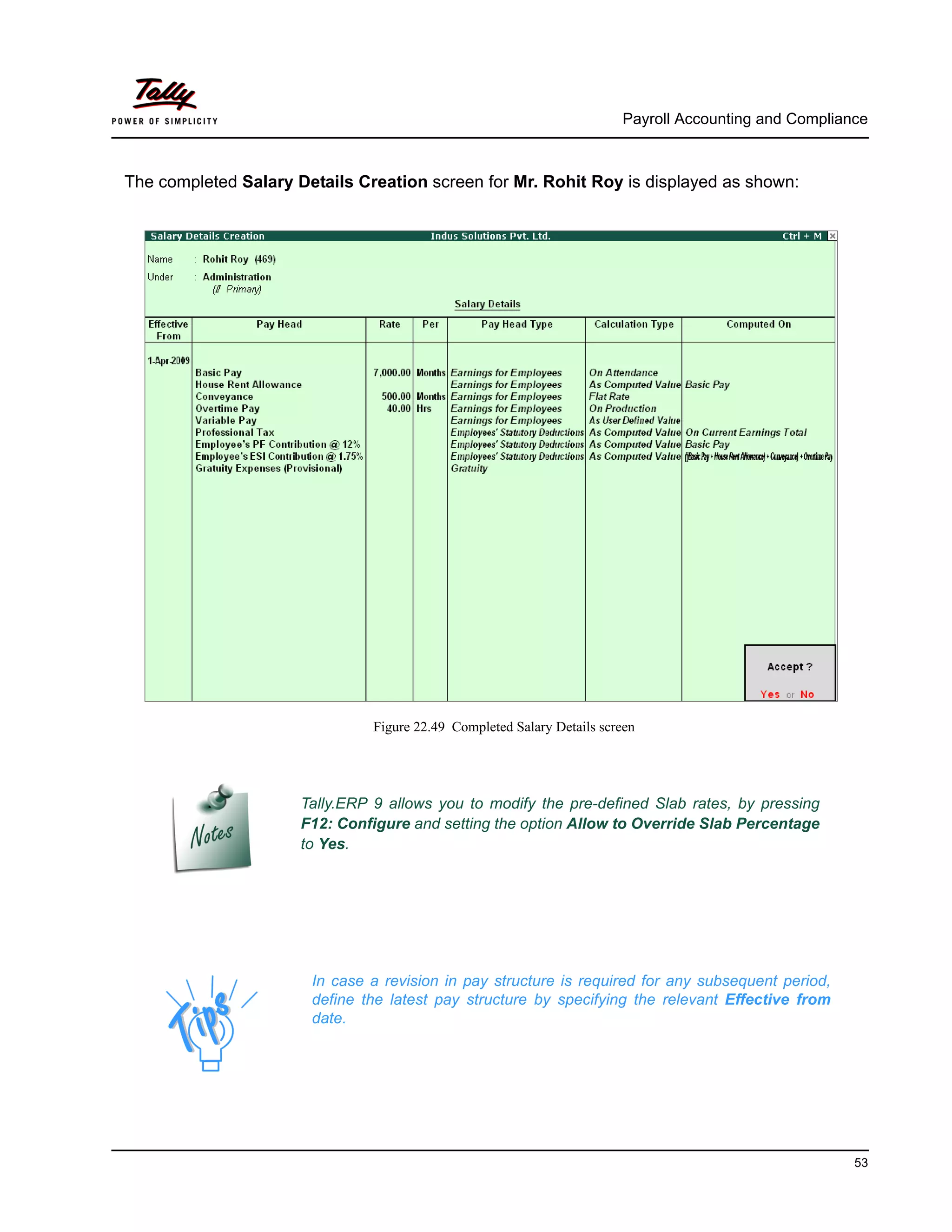 Payroll Accounting and Compliance
53
The completed Salary Details Creation screen for Mr. Rohit Roy is displayed as shown:
Figure 22.49 Completed Salary Details screen
Tally.ERP 9 allows you to modify the pre-defined Slab rates, by pressing
F12: Configure and setting the option Allow to Override Slab Percentage
to Yes.
In case a revision in pay structure is required for any subsequent period,
define the latest pay structure by specifying the relevant Effective from
date.
 