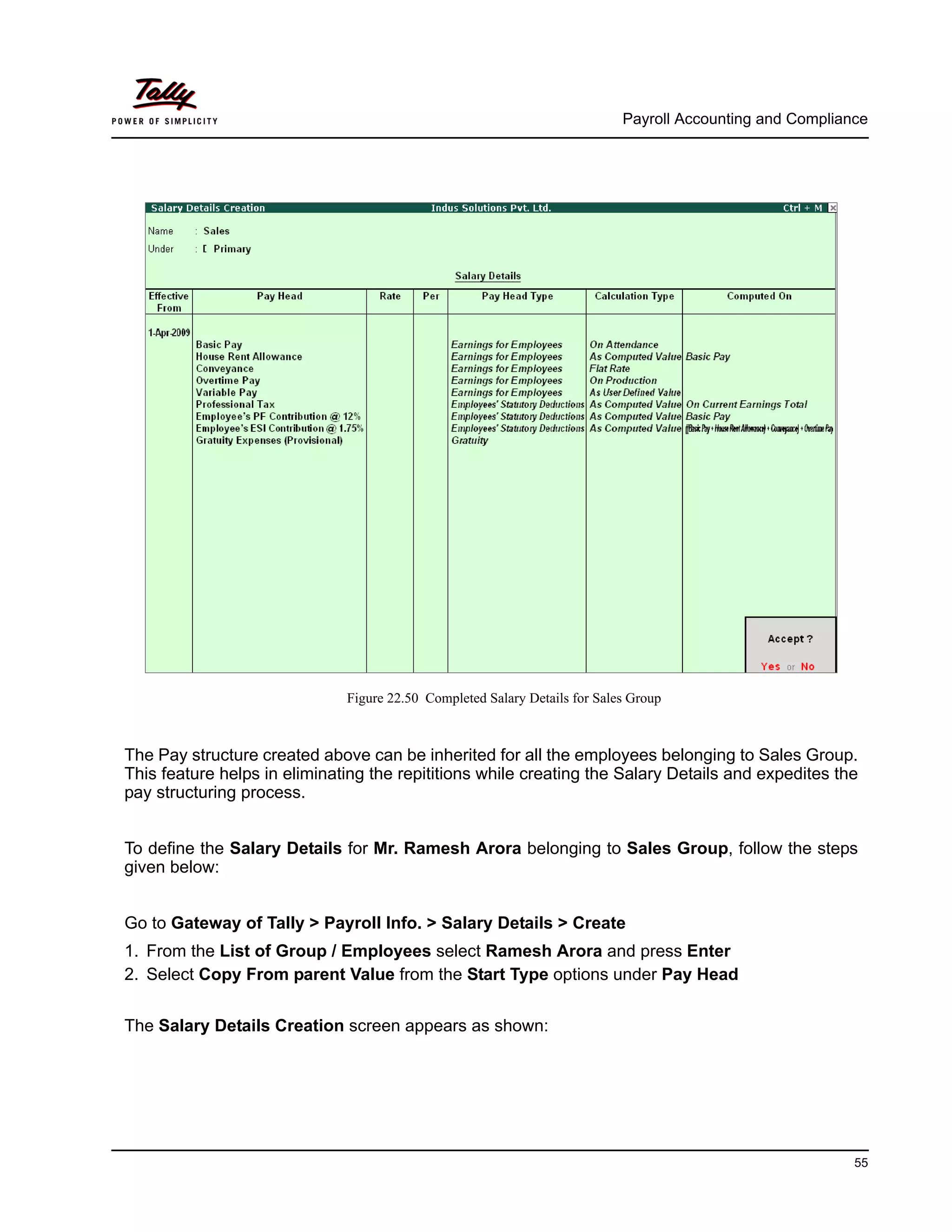 Payroll Accounting and Compliance
55
Figure 22.50 Completed Salary Details for Sales Group
The Pay structure created above can be inherited for all the employees belonging to Sales Group.
This feature helps in eliminating the repititions while creating the Salary Details and expedites the
pay structuring process.
To define the Salary Details for Mr. Ramesh Arora belonging to Sales Group, follow the steps
given below:
Go to Gateway of Tally > Payroll Info. > Salary Details > Create
1. From the List of Group / Employees select Ramesh Arora and press Enter
2. Select Copy From parent Value from the Start Type options under Pay Head
The Salary Details Creation screen appears as shown:
 