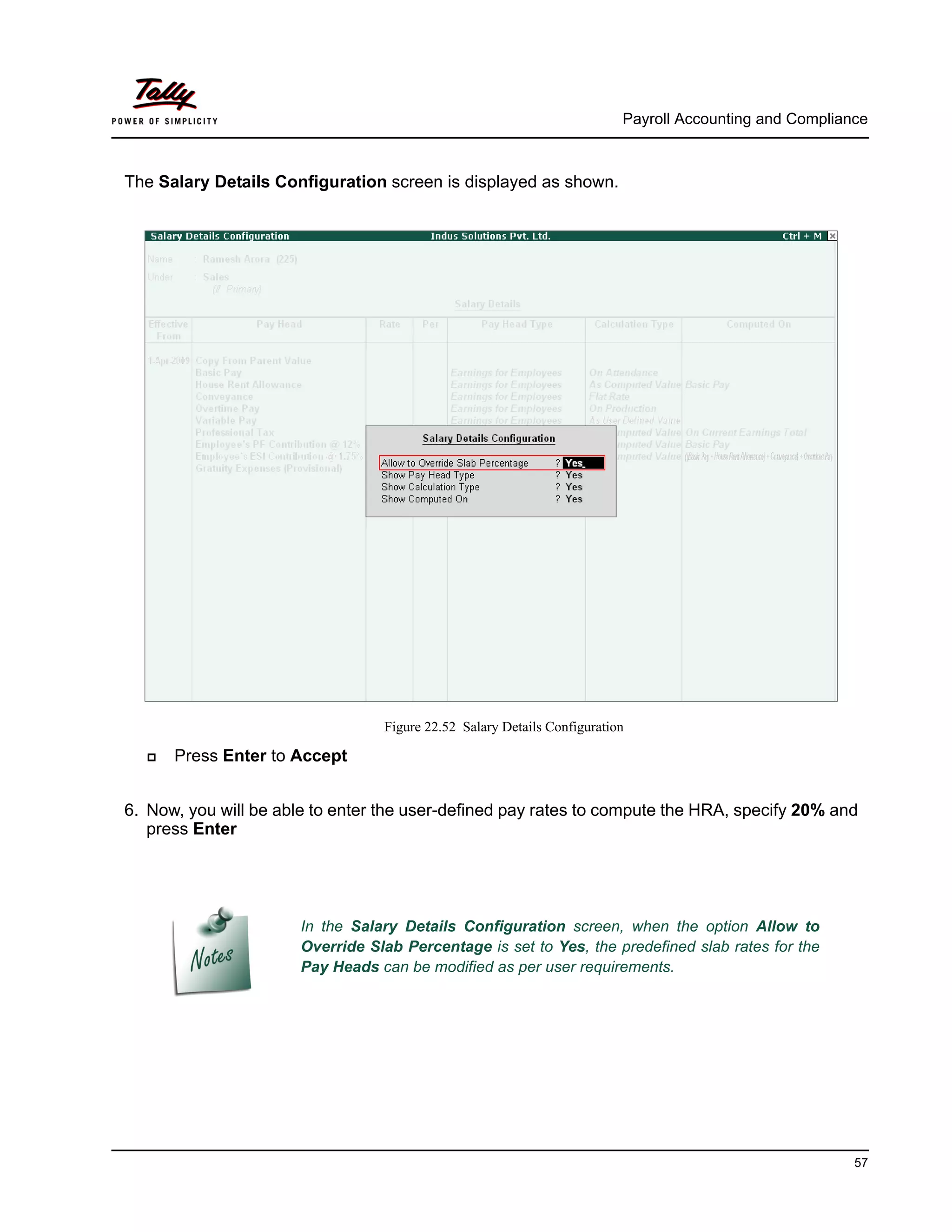 Payroll Accounting and Compliance
57
The Salary Details Configuration screen is displayed as shown.
Figure 22.52 Salary Details Configuration
Press Enter to Accept
6. Now, you will be able to enter the user-defined pay rates to compute the HRA, specify 20% and
press Enter
In the Salary Details Configuration screen, when the option Allow to
Override Slab Percentage is set to Yes, the predefined slab rates for the
Pay Heads can be modified as per user requirements.
 