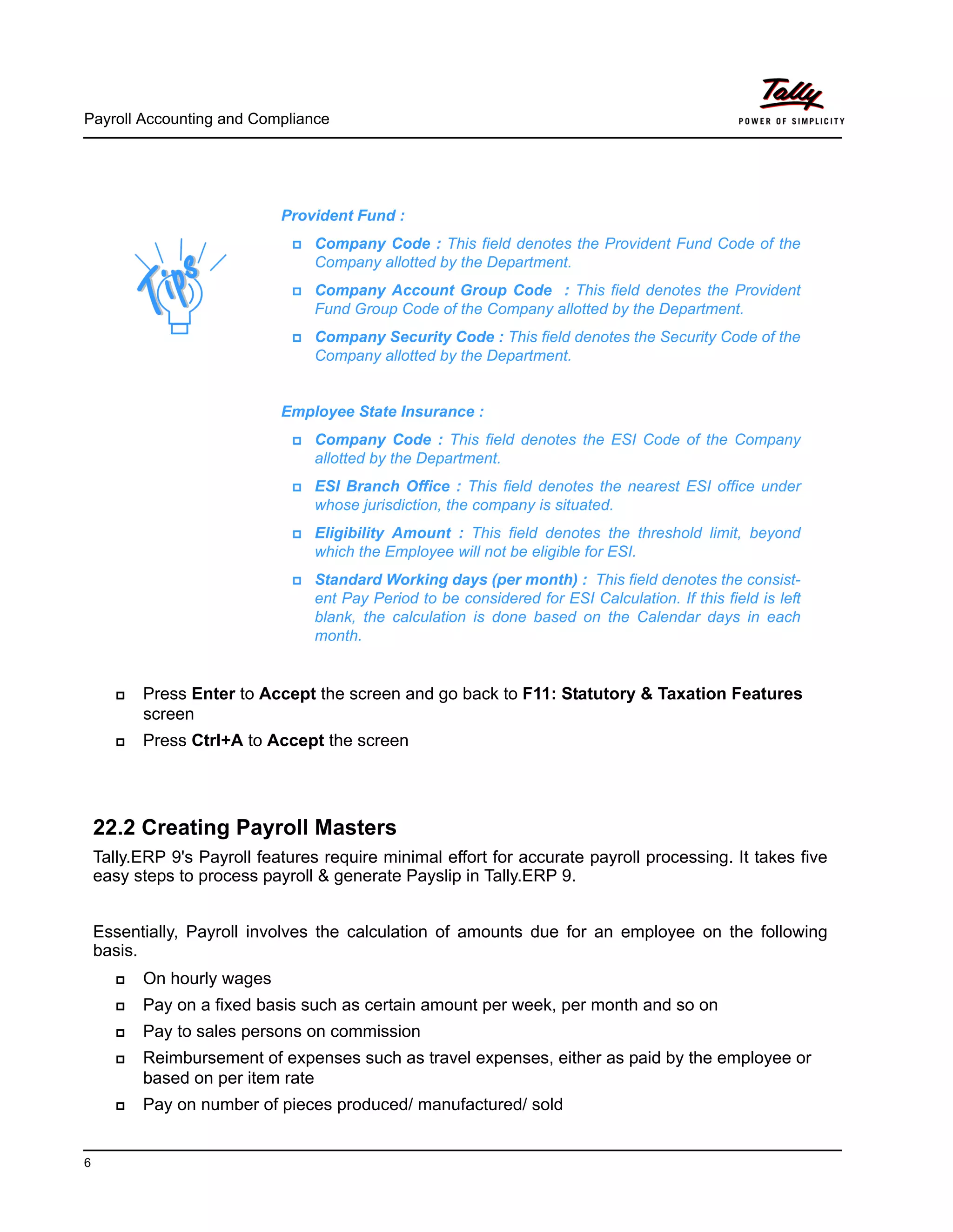 Payroll Accounting and Compliance
6
Press Enter to Accept the screen and go back to F11: Statutory & Taxation Features
screen
Press Ctrl+A to Accept the screen
22.2 Creating Payroll Masters
Tally.ERP 9's Payroll features require minimal effort for accurate payroll processing. It takes five
easy steps to process payroll & generate Payslip in Tally.ERP 9.
Essentially, Payroll involves the calculation of amounts due for an employee on the following
basis.
On hourly wages
Pay on a fixed basis such as certain amount per week, per month and so on
Pay to sales persons on commission
Reimbursement of expenses such as travel expenses, either as paid by the employee or
based on per item rate
Pay on number of pieces produced/ manufactured/ sold
Provident Fund :
Company Code : This field denotes the Provident Fund Code of the
Company allotted by the Department.
Company Account Group Code : This field denotes the Provident
Fund Group Code of the Company allotted by the Department.
Company Security Code : This field denotes the Security Code of the
Company allotted by the Department.
Employee State Insurance :
Company Code : This field denotes the ESI Code of the Company
allotted by the Department.
ESI Branch Office : This field denotes the nearest ESI office under
whose jurisdiction, the company is situated.
Eligibility Amount : This field denotes the threshold limit, beyond
which the Employee will not be eligible for ESI.
Standard Working days (per month) : This field denotes the consist-
ent Pay Period to be considered for ESI Calculation. If this field is left
blank, the calculation is done based on the Calendar days in each
month.
 