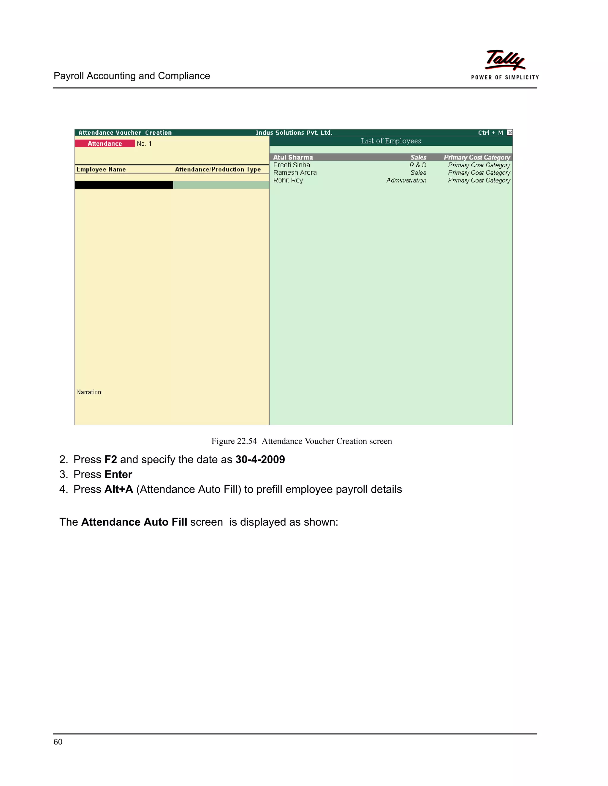 Payroll Accounting and Compliance
60
Figure 22.54 Attendance Voucher Creation screen
2. Press F2 and specify the date as 30-4-2009
3. Press Enter
4. Press Alt+A (Attendance Auto Fill) to prefill employee payroll details
The Attendance Auto Fill screen is displayed as shown:
 