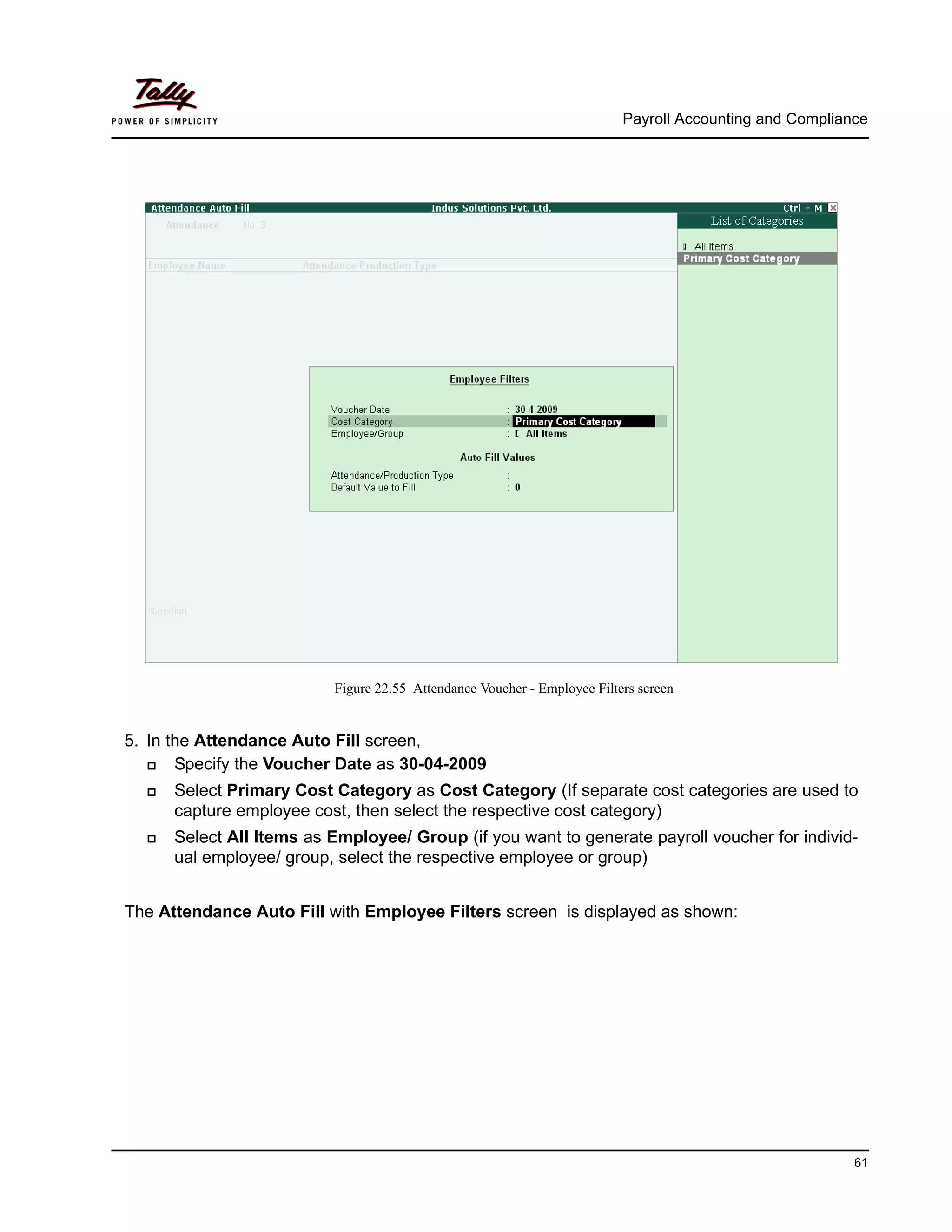 Payroll Accounting and Compliance
61
Figure 22.55 Attendance Voucher - Employee Filters screen
5. In the Attendance Auto Fill screen,
Specify the Voucher Date as 30-04-2009
Select Primary Cost Category as Cost Category (If separate cost categories are used to
capture employee cost, then select the respective cost category)
Select All Items as Employee/ Group (if you want to generate payroll voucher for individ-
ual employee/ group, select the respective employee or group)
The Attendance Auto Fill with Employee Filters screen is displayed as shown:
 