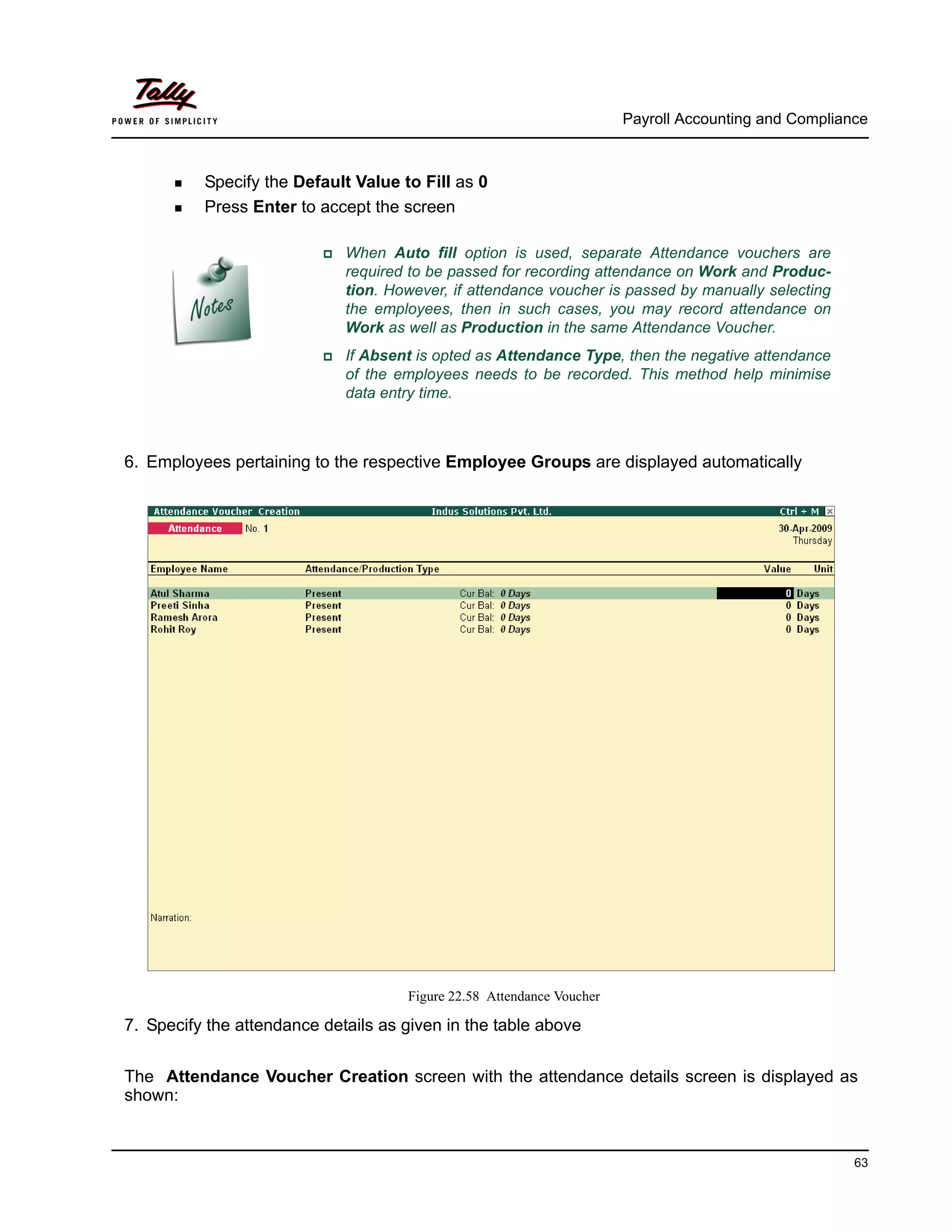Payroll Accounting and Compliance
63
Specify the Default Value to Fill as 0
Press Enter to accept the screen
When Auto fill option is used, separate Attendance vouchers are
required to be passed for recording attendance on Work and Produc-
tion. However, if attendance voucher is passed by manually selecting
the employees, then in such cases, you may record attendance on
Work as well as Production in the same Attendance Voucher.
If Absent is opted as Attendance Type, then the negative attendance
of the employees needs to be recorded. This method help minimise
data entry time.
6. Employees pertaining to the respective Employee Groups are displayed automatically
Figure 22.58 Attendance Voucher
7. Specify the attendance details as given in the table above
The Attendance Voucher Creation screen with the attendance details screen is displayed as
shown:
 