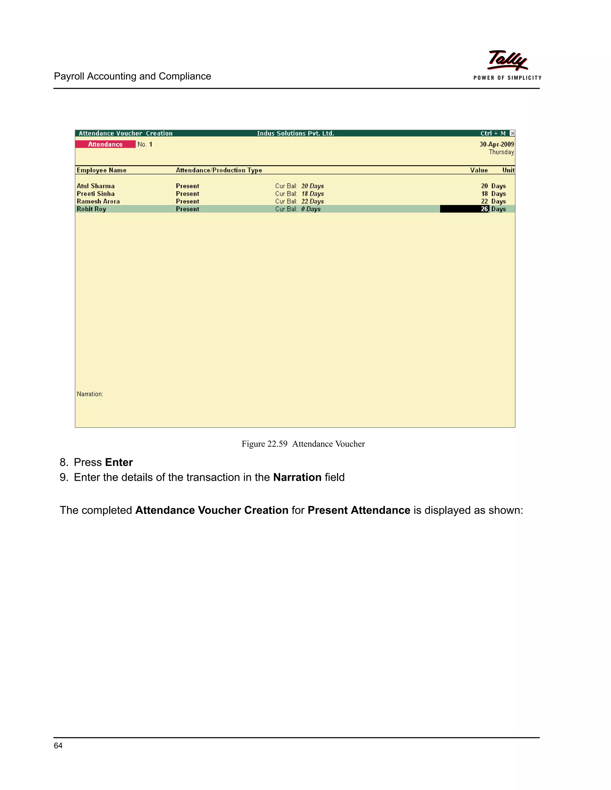 Payroll Accounting and Compliance
64
Figure 22.59 Attendance Voucher
8. Press Enter
9. Enter the details of the transaction in the Narration field
The completed Attendance Voucher Creation for Present Attendance is displayed as shown:
 