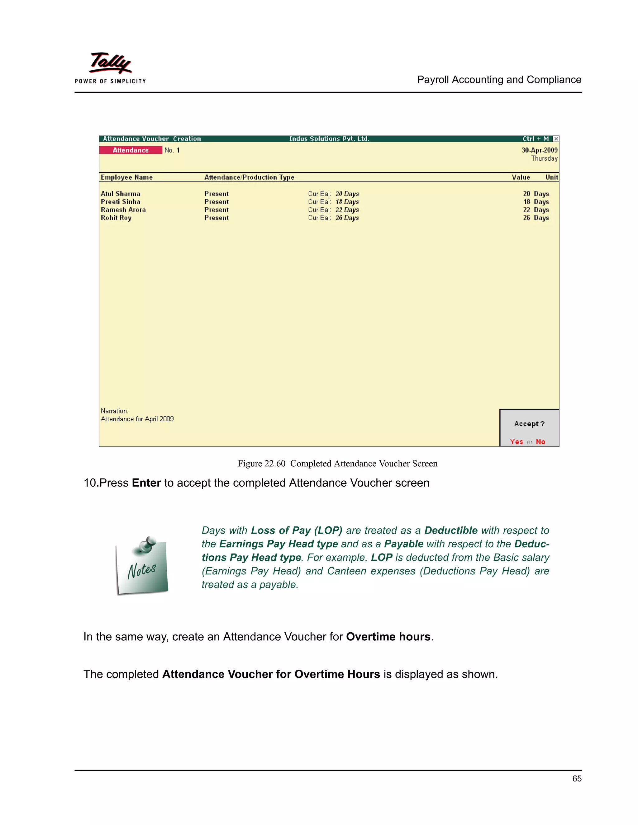 Payroll Accounting and Compliance
65
Figure 22.60 Completed Attendance Voucher Screen
10.Press Enter to accept the completed Attendance Voucher screen
In the same way, create an Attendance Voucher for Overtime hours.
The completed Attendance Voucher for Overtime Hours is displayed as shown.
Days with Loss of Pay (LOP) are treated as a Deductible with respect to
the Earnings Pay Head type and as a Payable with respect to the Deduc-
tions Pay Head type. For example, LOP is deducted from the Basic salary
(Earnings Pay Head) and Canteen expenses (Deductions Pay Head) are
treated as a payable.
 