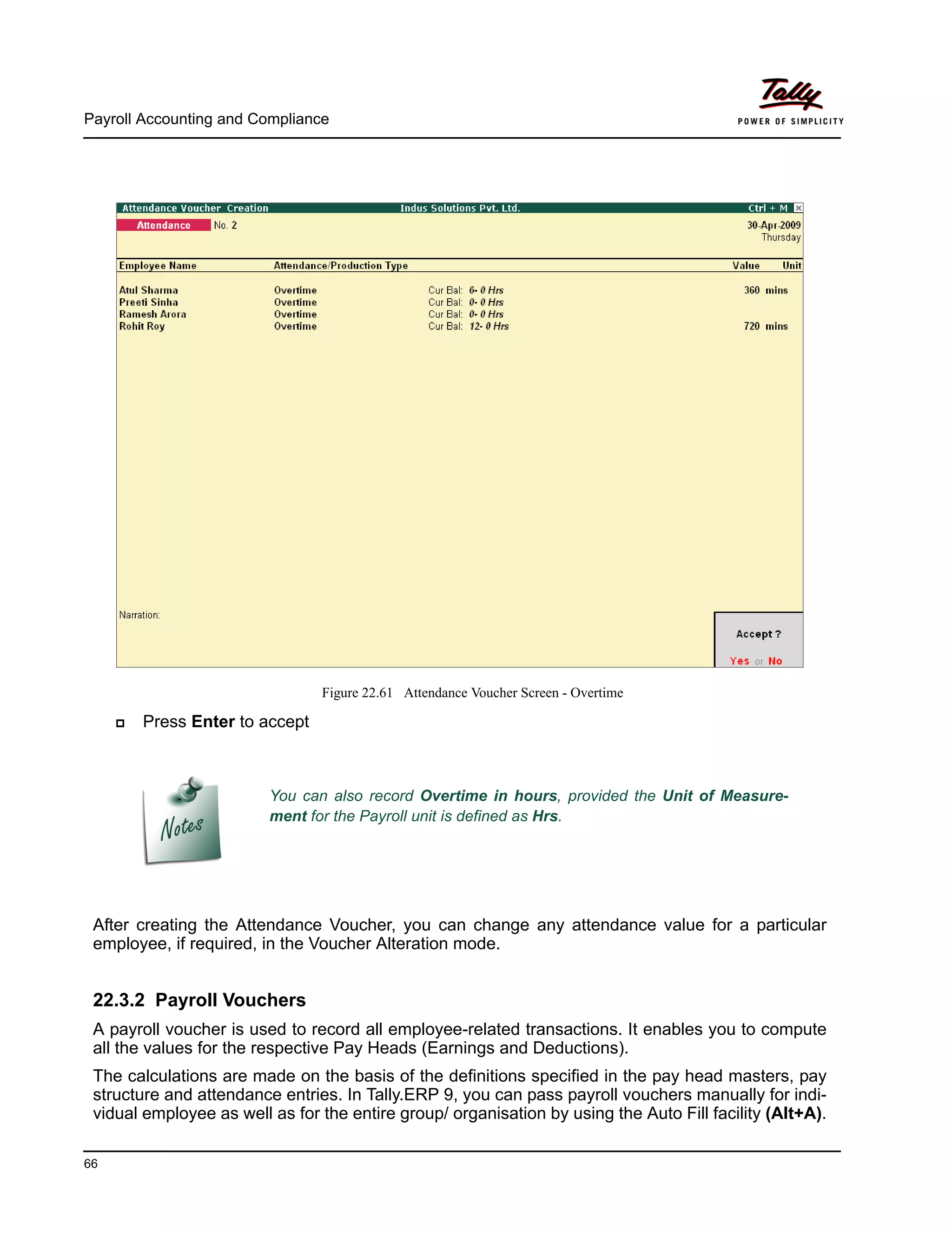 Payroll Accounting and Compliance
66
Figure 22.61 Attendance Voucher Screen - Overtime
Press Enter to accept
After creating the Attendance Voucher, you can change any attendance value for a particular
employee, if required, in the Voucher Alteration mode.
22.3.2 Payroll Vouchers
A payroll voucher is used to record all employee-related transactions. It enables you to compute
all the values for the respective Pay Heads (Earnings and Deductions).
The calculations are made on the basis of the definitions specified in the pay head masters, pay
structure and attendance entries. In Tally.ERP 9, you can pass payroll vouchers manually for indi-
vidual employee as well as for the entire group/ organisation by using the Auto Fill facility (Alt+A).
You can also record Overtime in hours, provided the Unit of Measure-
ment for the Payroll unit is defined as Hrs.
 