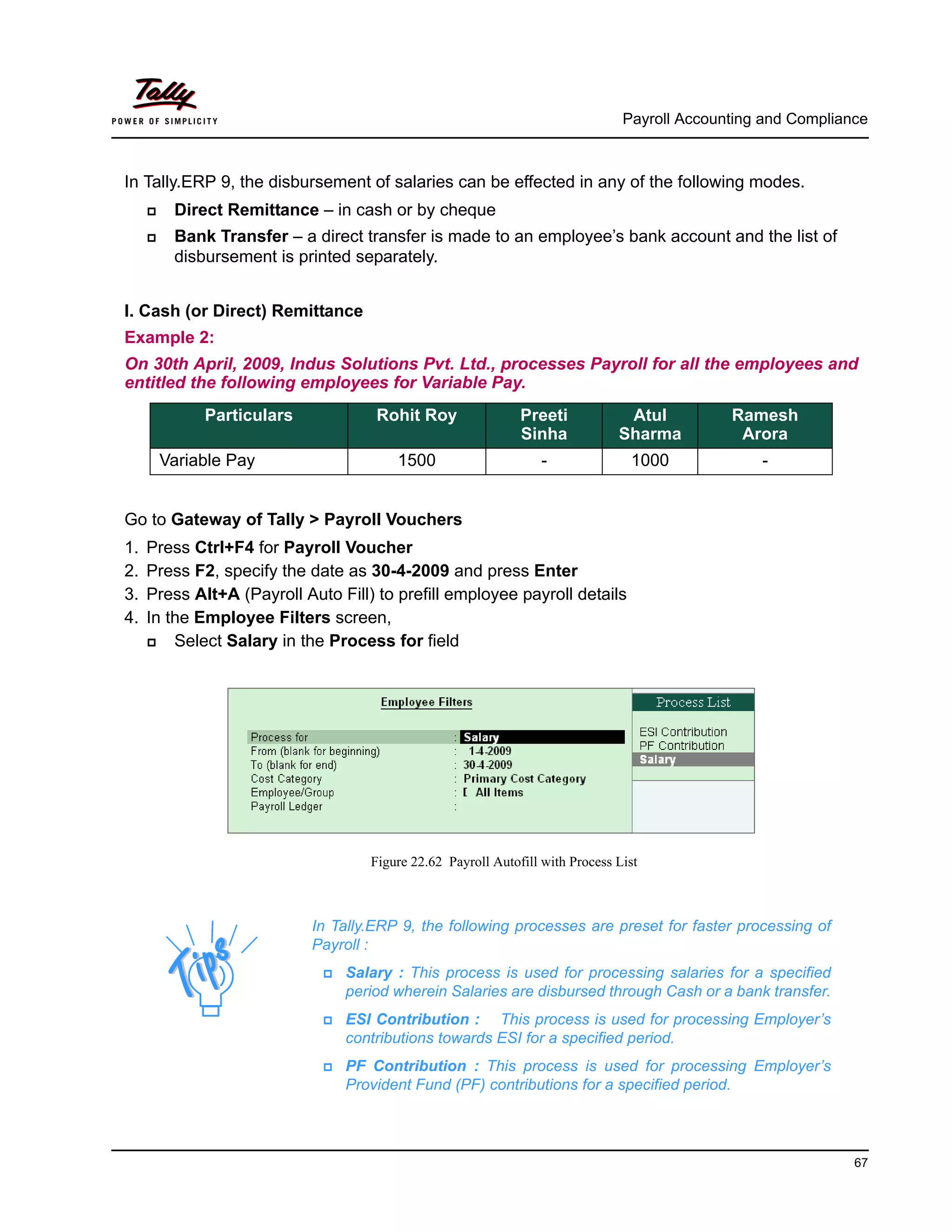 Payroll Accounting and Compliance
67
In Tally.ERP 9, the disbursement of salaries can be effected in any of the following modes.
Direct Remittance – in cash or by cheque
Bank Transfer – a direct transfer is made to an employee’s bank account and the list of
disbursement is printed separately.
I. Cash (or Direct) Remittance
Example 2:
On 30th April, 2009, Indus Solutions Pvt. Ltd., processes Payroll for all the employees and
entitled the following employees for Variable Pay.
Go to Gateway of Tally > Payroll Vouchers
1. Press Ctrl+F4 for Payroll Voucher
2. Press F2, specify the date as 30-4-2009 and press Enter
3. Press Alt+A (Payroll Auto Fill) to prefill employee payroll details
4. In the Employee Filters screen,
Select Salary in the Process for field
Figure 22.62 Payroll Autofill with Process List
Particulars Rohit Roy Preeti
Sinha
Atul
Sharma
Ramesh
Arora
Variable Pay 1500 - 1000 -
In Tally.ERP 9, the following processes are preset for faster processing of
Payroll :
Salary : This process is used for processing salaries for a specified
period wherein Salaries are disbursed through Cash or a bank transfer.
ESI Contribution : This process is used for processing Employer’s
contributions towards ESI for a specified period.
PF Contribution : This process is used for processing Employer’s
Provident Fund (PF) contributions for a specified period.
 