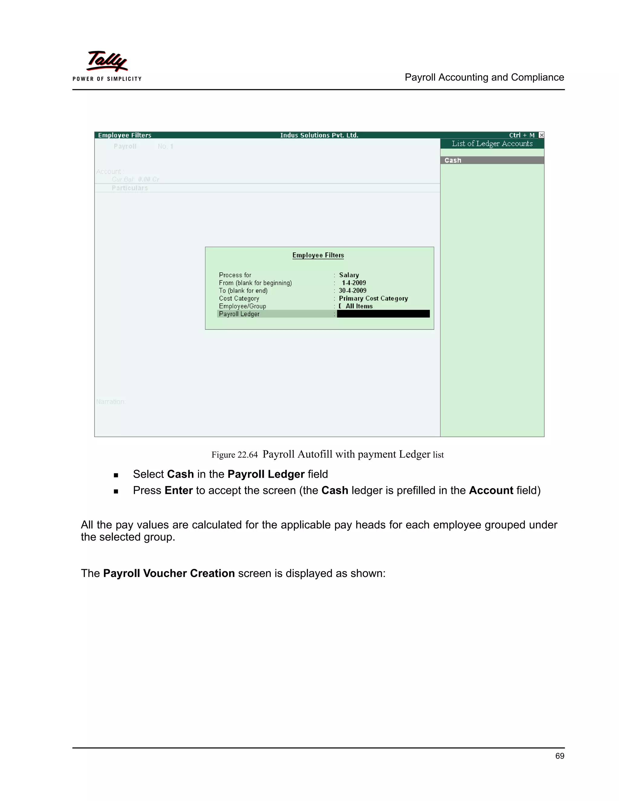 Payroll Accounting and Compliance
69
Figure 22.64 Payroll Autofill with payment Ledger list
Select Cash in the Payroll Ledger field
Press Enter to accept the screen (the Cash ledger is prefilled in the Account field)
All the pay values are calculated for the applicable pay heads for each employee grouped under
the selected group.
The Payroll Voucher Creation screen is displayed as shown:
 