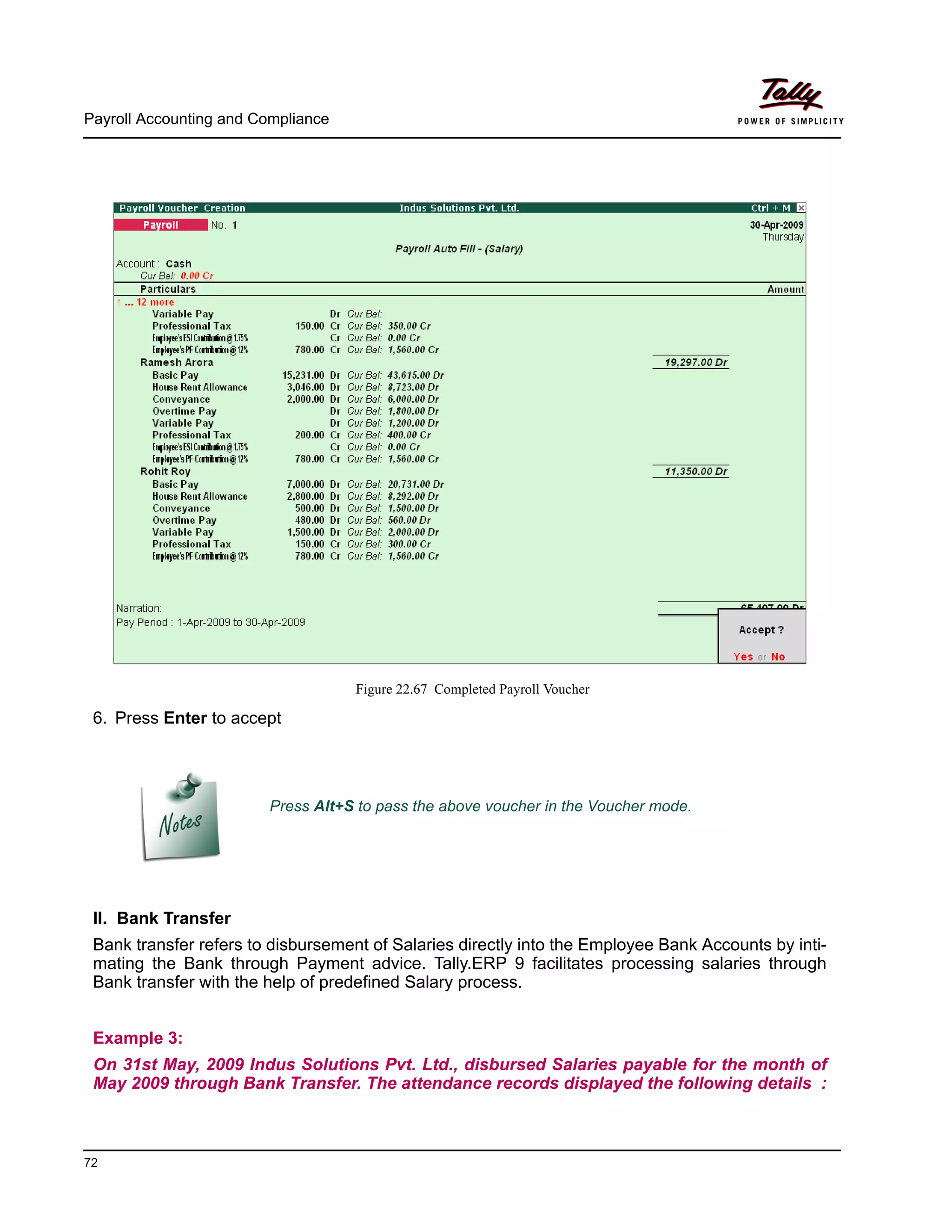 Payroll Accounting and Compliance
72
Figure 22.67 Completed Payroll Voucher
6. Press Enter to accept
II. Bank Transfer
Bank transfer refers to disbursement of Salaries directly into the Employee Bank Accounts by inti-
mating the Bank through Payment advice. Tally.ERP 9 facilitates processing salaries through
Bank transfer with the help of predefined Salary process.
Example 3:
On 31st May, 2009 Indus Solutions Pvt. Ltd., disbursed Salaries payable for the month of
May 2009 through Bank Transfer. The attendance records displayed the following details :
Press Alt+S to pass the above voucher in the Voucher mode.
 