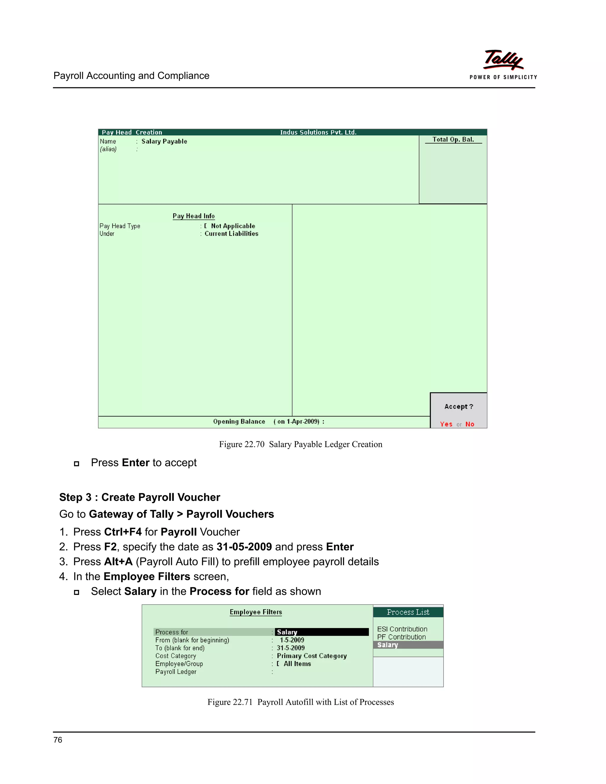 Payroll Accounting and Compliance
76
Figure 22.70 Salary Payable Ledger Creation
Press Enter to accept
Step 3 : Create Payroll Voucher
Go to Gateway of Tally > Payroll Vouchers
1. Press Ctrl+F4 for Payroll Voucher
2. Press F2, specify the date as 31-05-2009 and press Enter
3. Press Alt+A (Payroll Auto Fill) to prefill employee payroll details
4. In the Employee Filters screen,
Select Salary in the Process for field as shown
Figure 22.71 Payroll Autofill with List of Processes
 