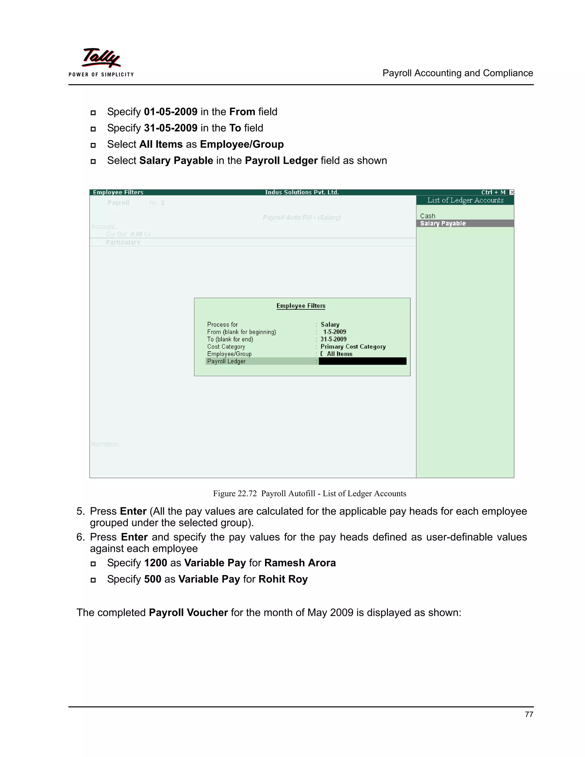 Payroll Accounting and Compliance
77
Specify 01-05-2009 in the From field
Specify 31-05-2009 in the To field
Select All Items as Employee/Group
Select Salary Payable in the Payroll Ledger field as shown
Figure 22.72 Payroll Autofill - List of Ledger Accounts
5. Press Enter (All the pay values are calculated for the applicable pay heads for each employee
grouped under the selected group).
6. Press Enter and specify the pay values for the pay heads defined as user-definable values
against each employee
Specify 1200 as Variable Pay for Ramesh Arora
Specify 500 as Variable Pay for Rohit Roy
The completed Payroll Voucher for the month of May 2009 is displayed as shown:
 