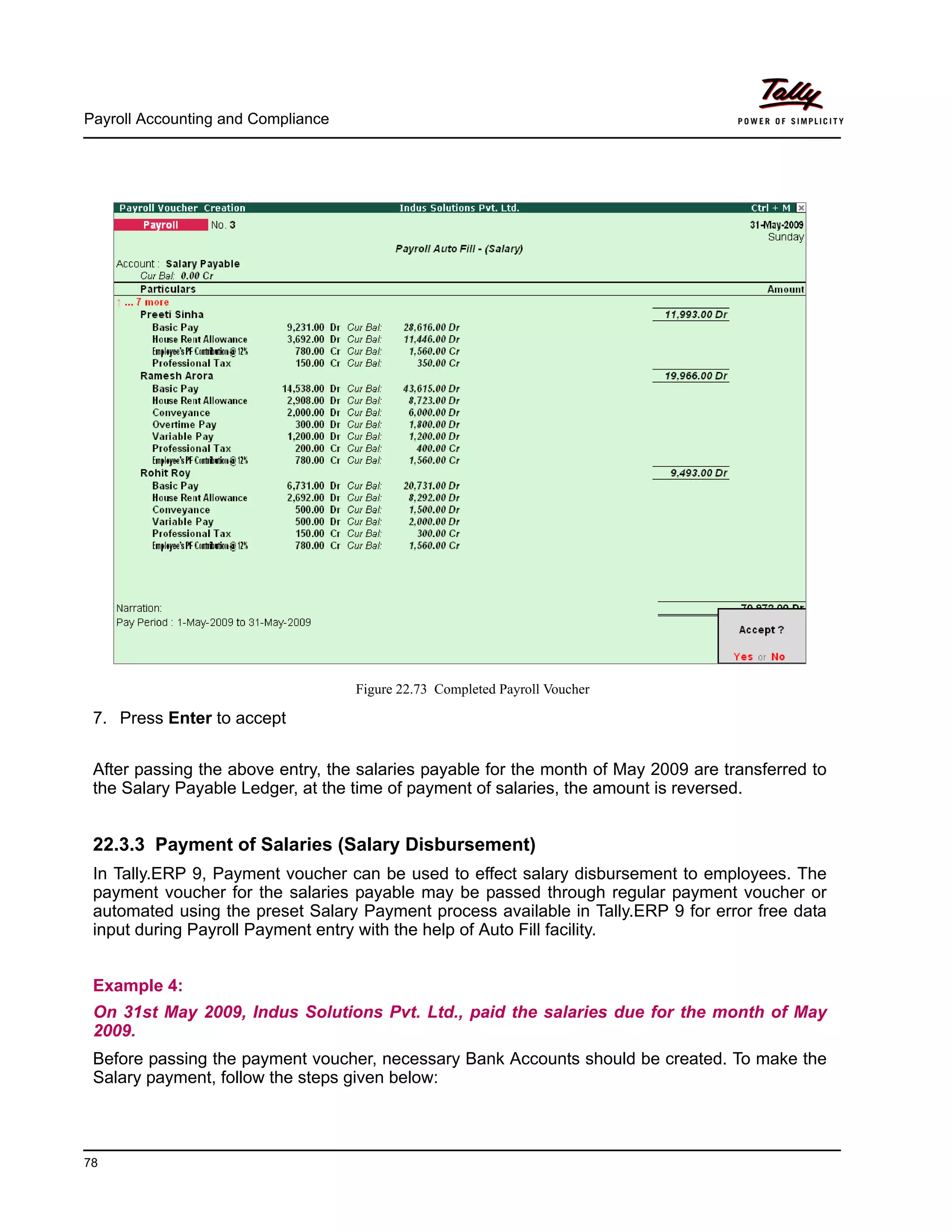 Payroll Accounting and Compliance
78
Figure 22.73 Completed Payroll Voucher
7. Press Enter to accept
After passing the above entry, the salaries payable for the month of May 2009 are transferred to
the Salary Payable Ledger, at the time of payment of salaries, the amount is reversed.
22.3.3 Payment of Salaries (Salary Disbursement)
In Tally.ERP 9, Payment voucher can be used to effect salary disbursement to employees. The
payment voucher for the salaries payable may be passed through regular payment voucher or
automated using the preset Salary Payment process available in Tally.ERP 9 for error free data
input during Payroll Payment entry with the help of Auto Fill facility.
Example 4:
On 31st May 2009, Indus Solutions Pvt. Ltd., paid the salaries due for the month of May
2009.
Before passing the payment voucher, necessary Bank Accounts should be created. To make the
Salary payment, follow the steps given below:
 
