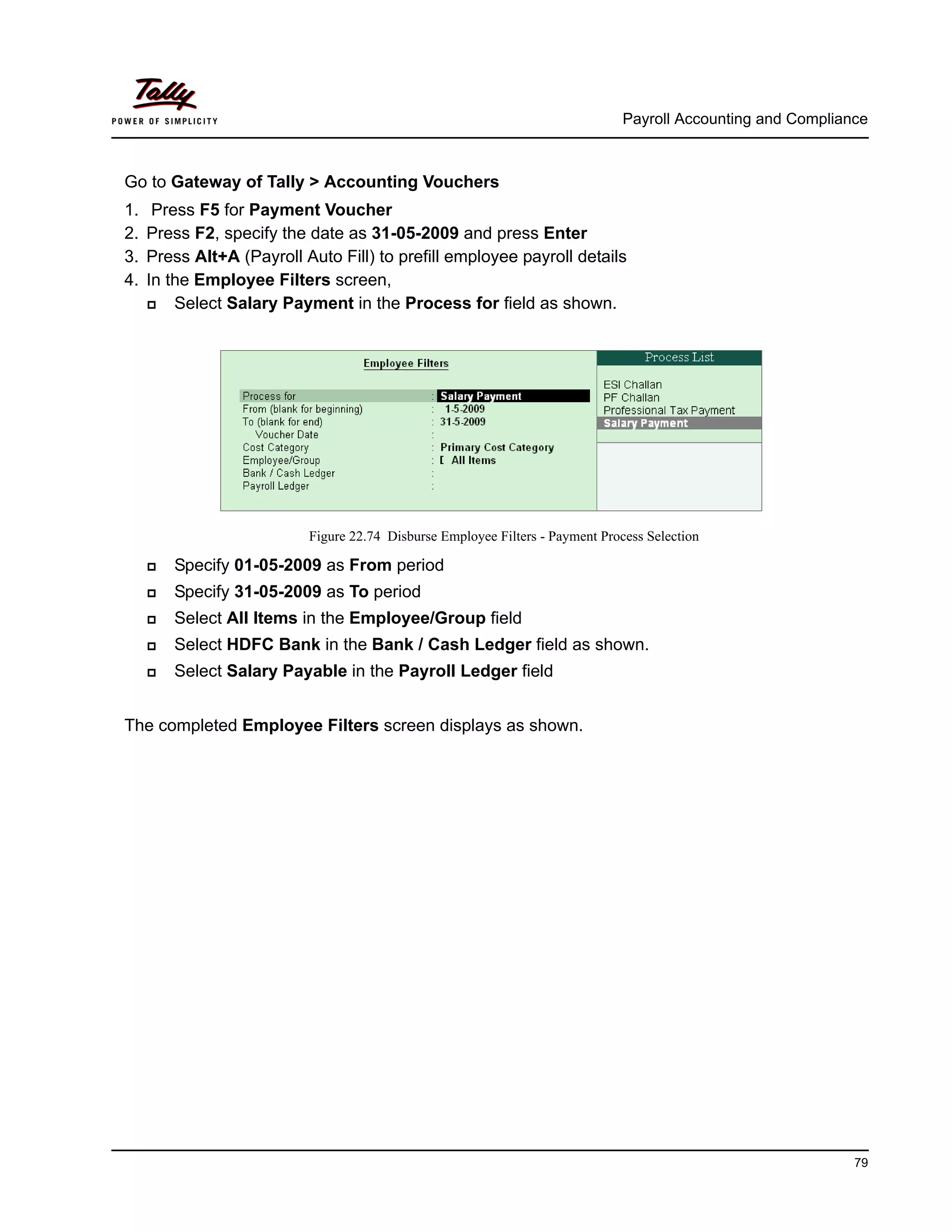 Payroll Accounting and Compliance
79
Go to Gateway of Tally > Accounting Vouchers
1. Press F5 for Payment Voucher
2. Press F2, specify the date as 31-05-2009 and press Enter
3. Press Alt+A (Payroll Auto Fill) to prefill employee payroll details
4. In the Employee Filters screen,
Select Salary Payment in the Process for field as shown.
Figure 22.74 Disburse Employee Filters - Payment Process Selection
Specify 01-05-2009 as From period
Specify 31-05-2009 as To period
Select All Items in the Employee/Group field
Select HDFC Bank in the Bank / Cash Ledger field as shown.
Select Salary Payable in the Payroll Ledger field
The completed Employee Filters screen displays as shown.
 