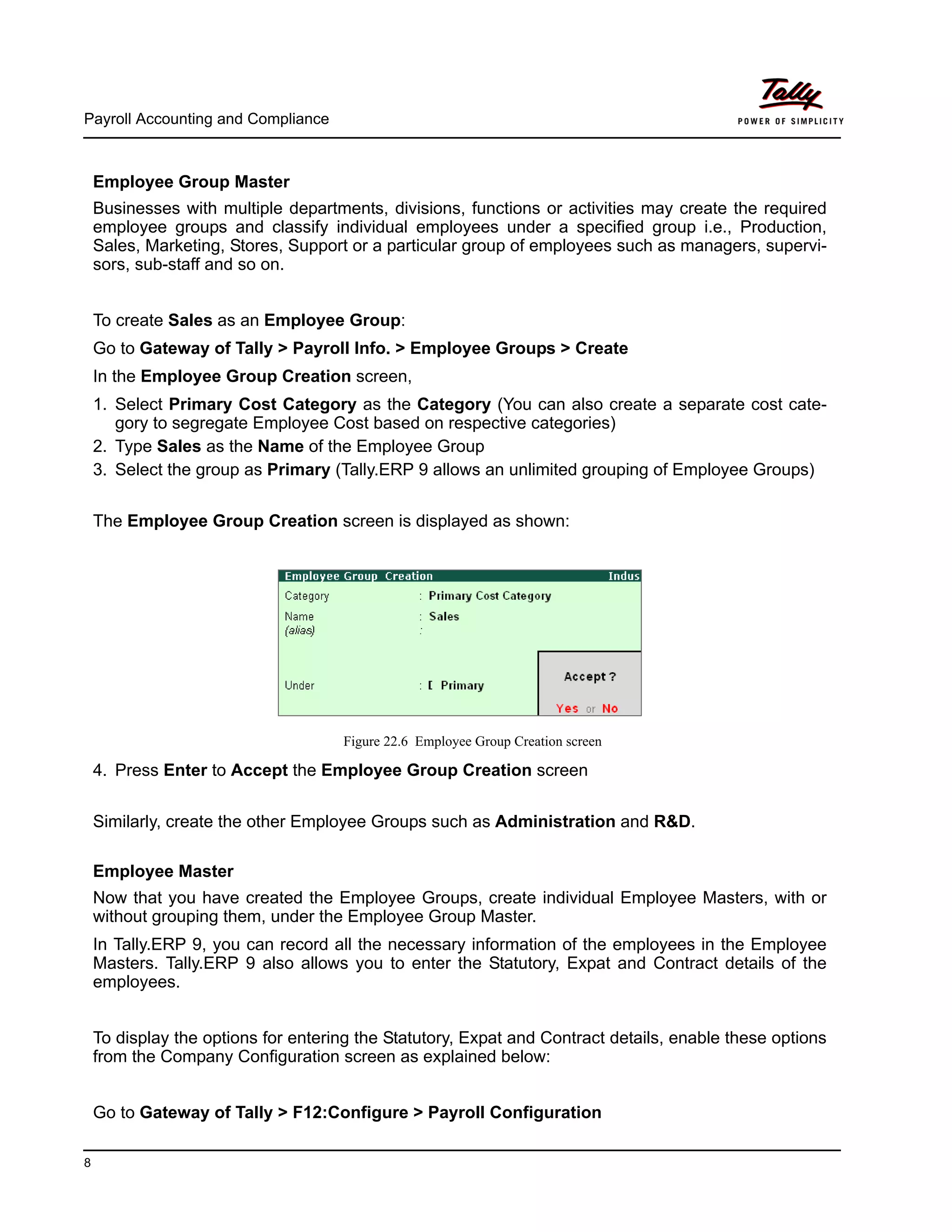 Payroll Accounting and Compliance
8
Employee Group Master
Businesses with multiple departments, divisions, functions or activities may create the required
employee groups and classify individual employees under a specified group i.e., Production,
Sales, Marketing, Stores, Support or a particular group of employees such as managers, supervi-
sors, sub-staff and so on.
To create Sales as an Employee Group:
Go to Gateway of Tally > Payroll Info. > Employee Groups > Create
In the Employee Group Creation screen,
1. Select Primary Cost Category as the Category (You can also create a separate cost cate-
gory to segregate Employee Cost based on respective categories)
2. Type Sales as the Name of the Employee Group
3. Select the group as Primary (Tally.ERP 9 allows an unlimited grouping of Employee Groups)
The Employee Group Creation screen is displayed as shown:
Figure 22.6 Employee Group Creation screen
4. Press Enter to Accept the Employee Group Creation screen
Similarly, create the other Employee Groups such as Administration and R&D.
Employee Master
Now that you have created the Employee Groups, create individual Employee Masters, with or
without grouping them, under the Employee Group Master.
In Tally.ERP 9, you can record all the necessary information of the employees in the Employee
Masters. Tally.ERP 9 also allows you to enter the Statutory, Expat and Contract details of the
employees.
To display the options for entering the Statutory, Expat and Contract details, enable these options
from the Company Configuration screen as explained below:
Go to Gateway of Tally > F12:Configure > Payroll Configuration
 