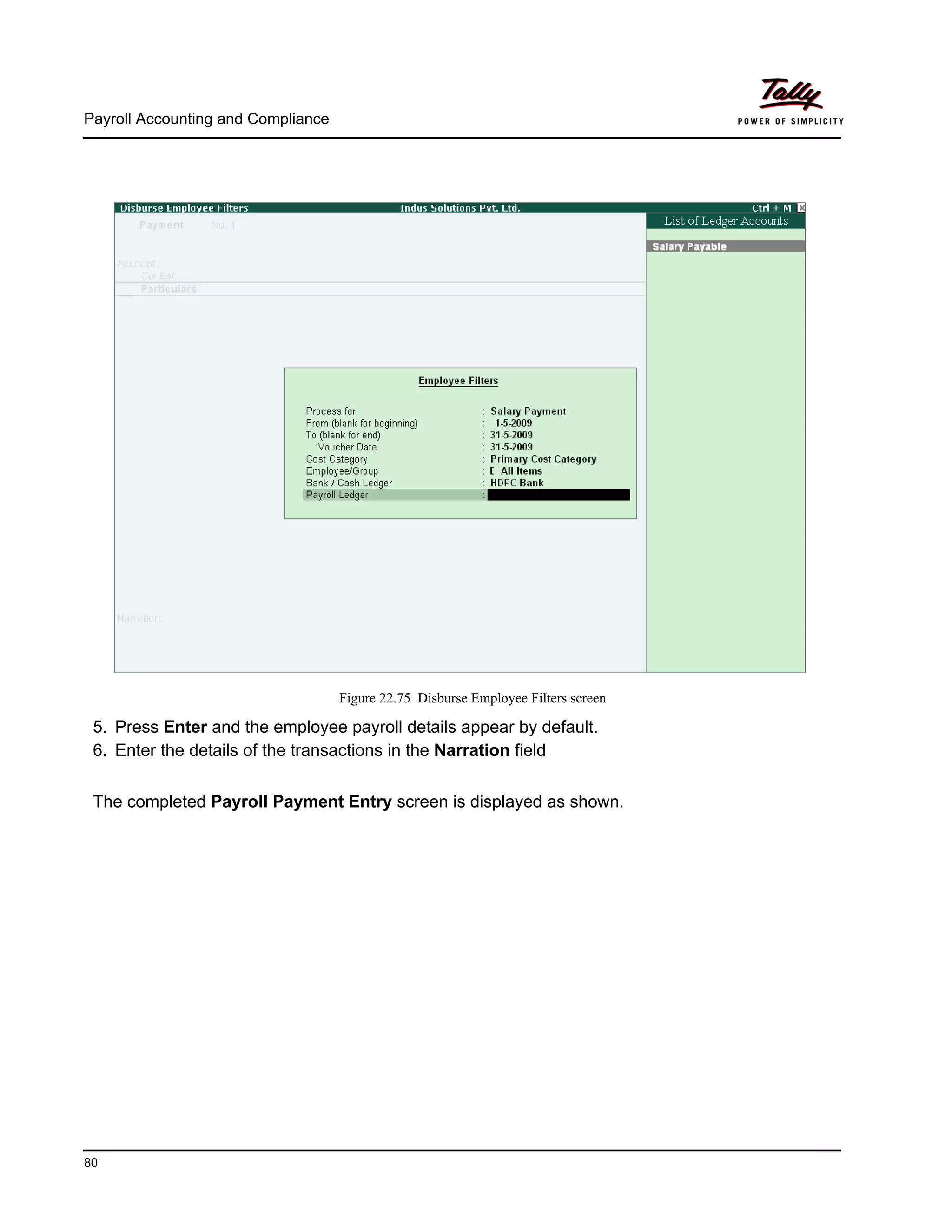 Payroll Accounting and Compliance
80
Figure 22.75 Disburse Employee Filters screen
5. Press Enter and the employee payroll details appear by default.
6. Enter the details of the transactions in the Narration field
The completed Payroll Payment Entry screen is displayed as shown.
 