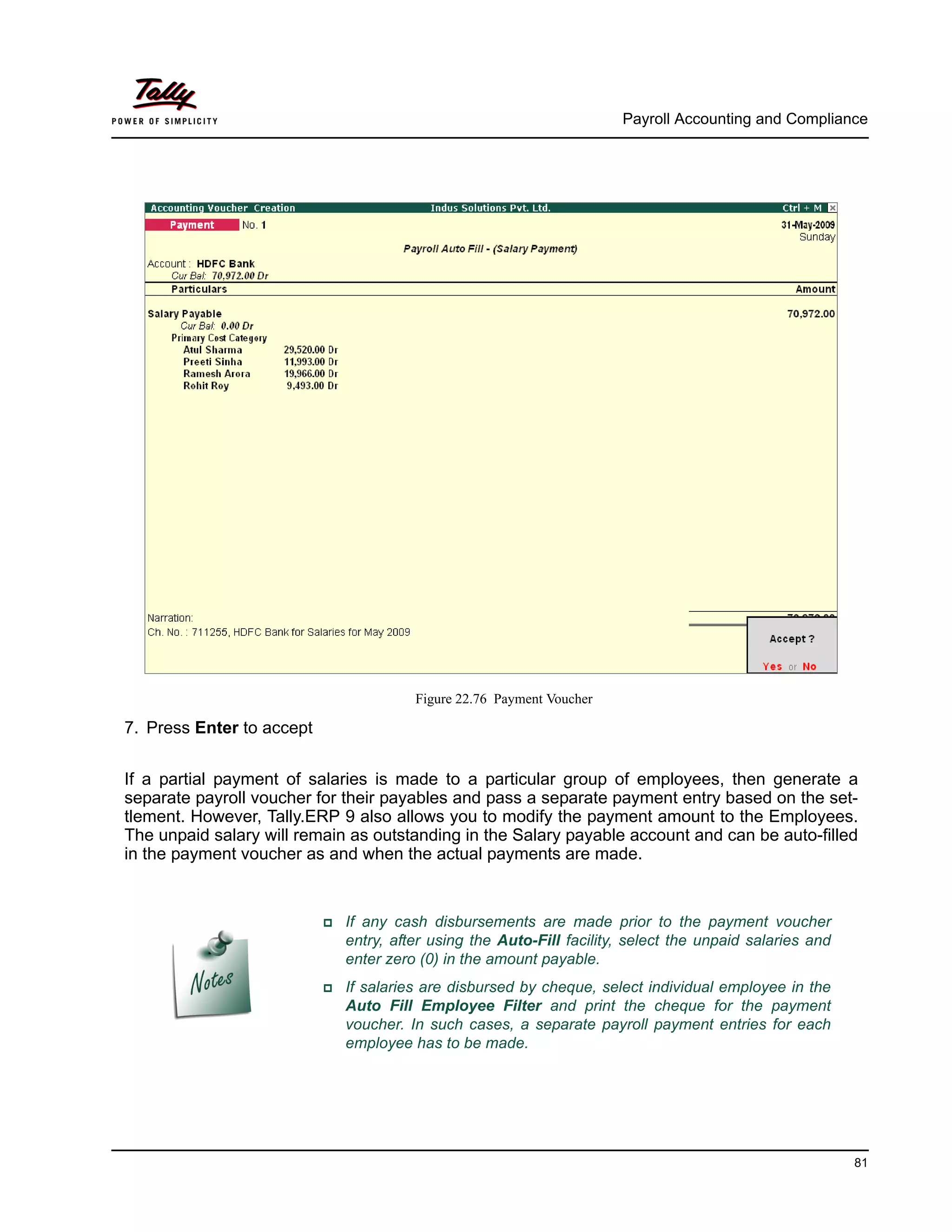 Payroll Accounting and Compliance
81
Figure 22.76 Payment Voucher
7. Press Enter to accept
If a partial payment of salaries is made to a particular group of employees, then generate a
separate payroll voucher for their payables and pass a separate payment entry based on the set-
tlement. However, Tally.ERP 9 also allows you to modify the payment amount to the Employees.
The unpaid salary will remain as outstanding in the Salary payable account and can be auto-filled
in the payment voucher as and when the actual payments are made.
If any cash disbursements are made prior to the payment voucher
entry, after using the Auto-Fill facility, select the unpaid salaries and
enter zero (0) in the amount payable.
If salaries are disbursed by cheque, select individual employee in the
Auto Fill Employee Filter and print the cheque for the payment
voucher. In such cases, a separate payroll payment entries for each
employee has to be made.
 
