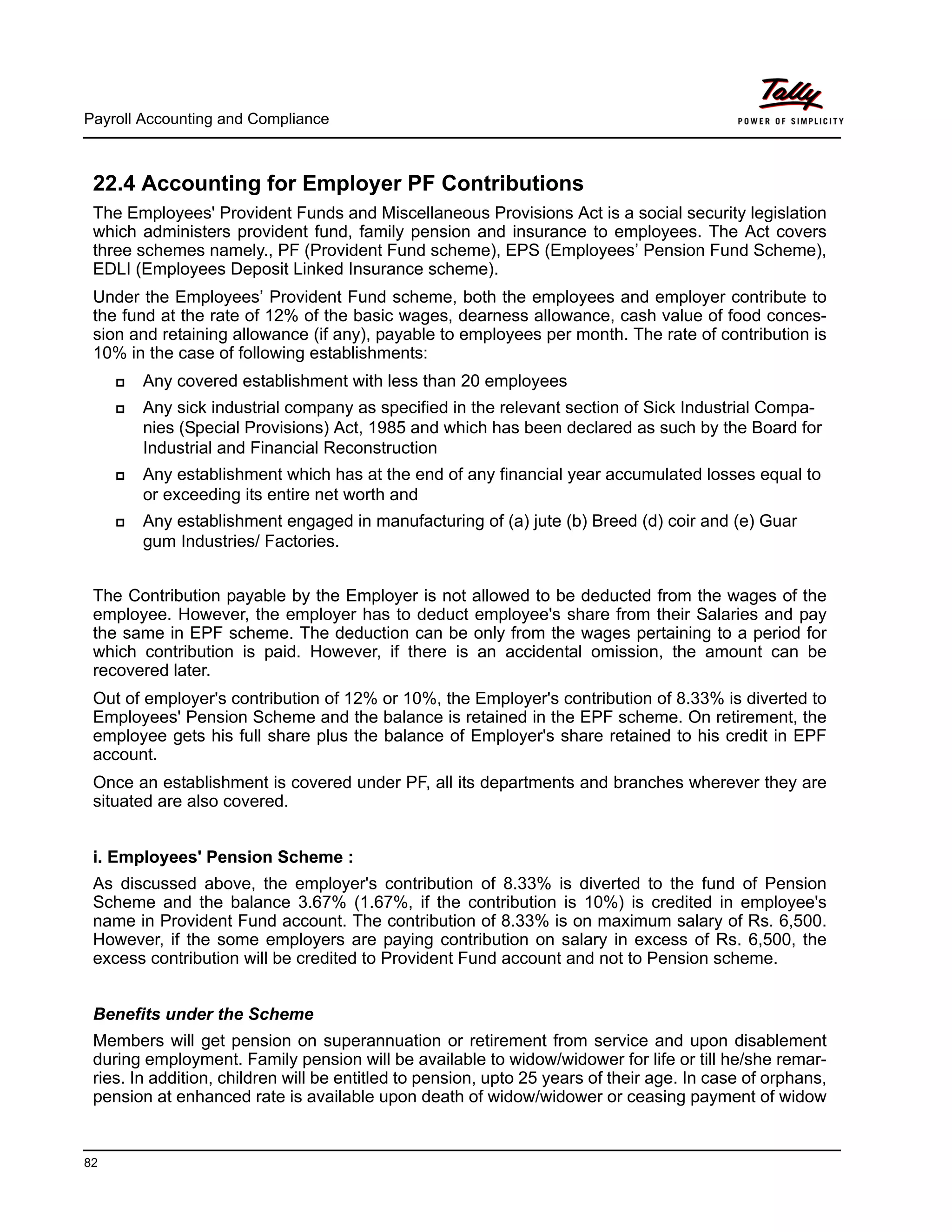 Payroll Accounting and Compliance
82
22.4 Accounting for Employer PF Contributions
The Employees' Provident Funds and Miscellaneous Provisions Act is a social security legislation
which administers provident fund, family pension and insurance to employees. The Act covers
three schemes namely., PF (Provident Fund scheme), EPS (Employees’ Pension Fund Scheme),
EDLI (Employees Deposit Linked Insurance scheme).
Under the Employees’ Provident Fund scheme, both the employees and employer contribute to
the fund at the rate of 12% of the basic wages, dearness allowance, cash value of food conces-
sion and retaining allowance (if any), payable to employees per month. The rate of contribution is
10% in the case of following establishments:
Any covered establishment with less than 20 employees
Any sick industrial company as specified in the relevant section of Sick Industrial Compa-
nies (Special Provisions) Act, 1985 and which has been declared as such by the Board for
Industrial and Financial Reconstruction
Any establishment which has at the end of any financial year accumulated losses equal to
or exceeding its entire net worth and
Any establishment engaged in manufacturing of (a) jute (b) Breed (d) coir and (e) Guar
gum Industries/ Factories.
The Contribution payable by the Employer is not allowed to be deducted from the wages of the
employee. However, the employer has to deduct employee's share from their Salaries and pay
the same in EPF scheme. The deduction can be only from the wages pertaining to a period for
which contribution is paid. However, if there is an accidental omission, the amount can be
recovered later.
Out of employer's contribution of 12% or 10%, the Employer's contribution of 8.33% is diverted to
Employees' Pension Scheme and the balance is retained in the EPF scheme. On retirement, the
employee gets his full share plus the balance of Employer's share retained to his credit in EPF
account.
Once an establishment is covered under PF, all its departments and branches wherever they are
situated are also covered.
i. Employees' Pension Scheme :
As discussed above, the employer's contribution of 8.33% is diverted to the fund of Pension
Scheme and the balance 3.67% (1.67%, if the contribution is 10%) is credited in employee's
name in Provident Fund account. The contribution of 8.33% is on maximum salary of Rs. 6,500.
However, if the some employers are paying contribution on salary in excess of Rs. 6,500, the
excess contribution will be credited to Provident Fund account and not to Pension scheme.
Benefits under the Scheme
Members will get pension on superannuation or retirement from service and upon disablement
during employment. Family pension will be available to widow/widower for life or till he/she remar-
ries. In addition, children will be entitled to pension, upto 25 years of their age. In case of orphans,
pension at enhanced rate is available upon death of widow/widower or ceasing payment of widow
 