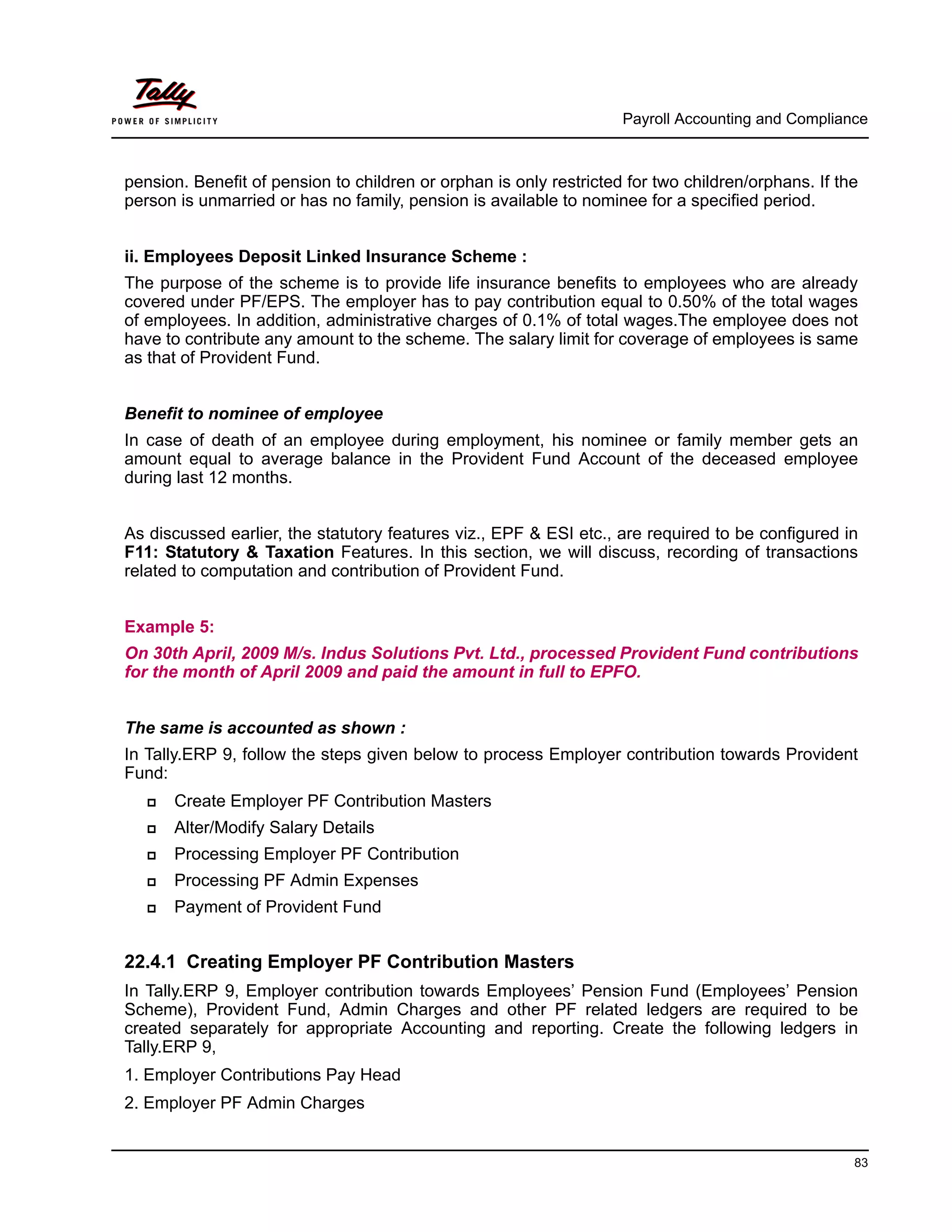 Payroll Accounting and Compliance
83
pension. Benefit of pension to children or orphan is only restricted for two children/orphans. If the
person is unmarried or has no family, pension is available to nominee for a specified period.
ii. Employees Deposit Linked Insurance Scheme :
The purpose of the scheme is to provide life insurance benefits to employees who are already
covered under PF/EPS. The employer has to pay contribution equal to 0.50% of the total wages
of employees. In addition, administrative charges of 0.1% of total wages.The employee does not
have to contribute any amount to the scheme. The salary limit for coverage of employees is same
as that of Provident Fund.
Benefit to nominee of employee
In case of death of an employee during employment, his nominee or family member gets an
amount equal to average balance in the Provident Fund Account of the deceased employee
during last 12 months.
As discussed earlier, the statutory features viz., EPF & ESI etc., are required to be configured in
F11: Statutory & Taxation Features. In this section, we will discuss, recording of transactions
related to computation and contribution of Provident Fund.
Example 5:
On 30th April, 2009 M/s. Indus Solutions Pvt. Ltd., processed Provident Fund contributions
for the month of April 2009 and paid the amount in full to EPFO.
The same is accounted as shown :
In Tally.ERP 9, follow the steps given below to process Employer contribution towards Provident
Fund:
Create Employer PF Contribution Masters
Alter/Modify Salary Details
Processing Employer PF Contribution
Processing PF Admin Expenses
Payment of Provident Fund
22.4.1 Creating Employer PF Contribution Masters
In Tally.ERP 9, Employer contribution towards Employees’ Pension Fund (Employees’ Pension
Scheme), Provident Fund, Admin Charges and other PF related ledgers are required to be
created separately for appropriate Accounting and reporting. Create the following ledgers in
Tally.ERP 9,
1. Employer Contributions Pay Head
2. Employer PF Admin Charges
 