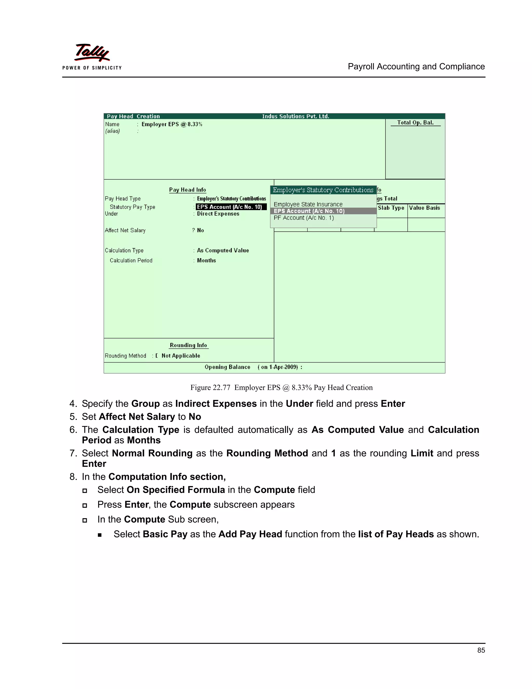 Payroll Accounting and Compliance
85
Figure 22.77 Employer EPS @ 8.33% Pay Head Creation
4. Specify the Group as Indirect Expenses in the Under field and press Enter
5. Set Affect Net Salary to No
6. The Calculation Type is defaulted automatically as As Computed Value and Calculation
Period as Months
7. Select Normal Rounding as the Rounding Method and 1 as the rounding Limit and press
Enter
8. In the Computation Info section,
Select On Specified Formula in the Compute field
Press Enter, the Compute subscreen appears
In the Compute Sub screen,
Select Basic Pay as the Add Pay Head function from the list of Pay Heads as shown.
 