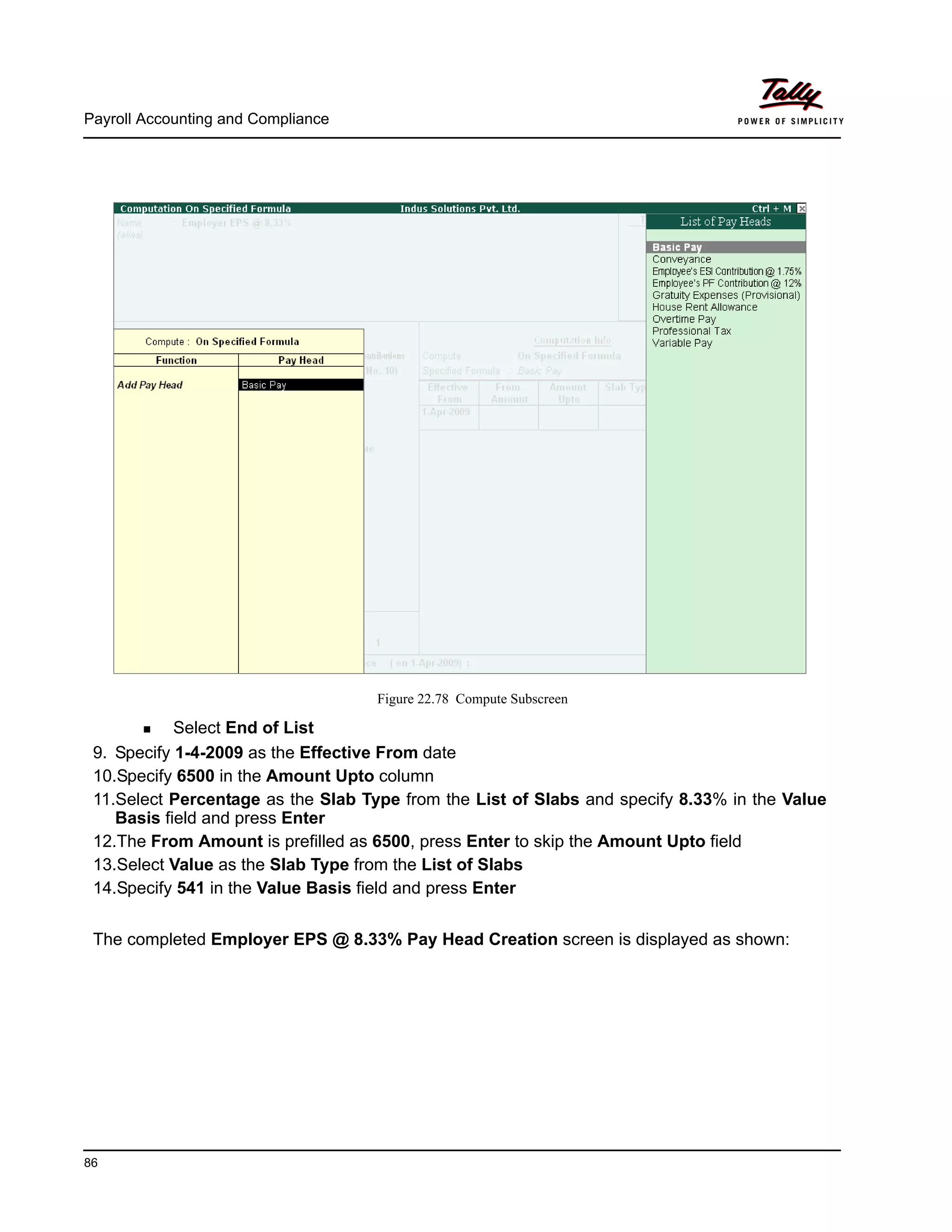 Payroll Accounting and Compliance
86
Figure 22.78 Compute Subscreen
Select End of List
9. Specify 1-4-2009 as the Effective From date
10.Specify 6500 in the Amount Upto column
11.Select Percentage as the Slab Type from the List of Slabs and specify 8.33% in the Value
Basis field and press Enter
12.The From Amount is prefilled as 6500, press Enter to skip the Amount Upto field
13.Select Value as the Slab Type from the List of Slabs
14.Specify 541 in the Value Basis field and press Enter
The completed Employer EPS @ 8.33% Pay Head Creation screen is displayed as shown:
 