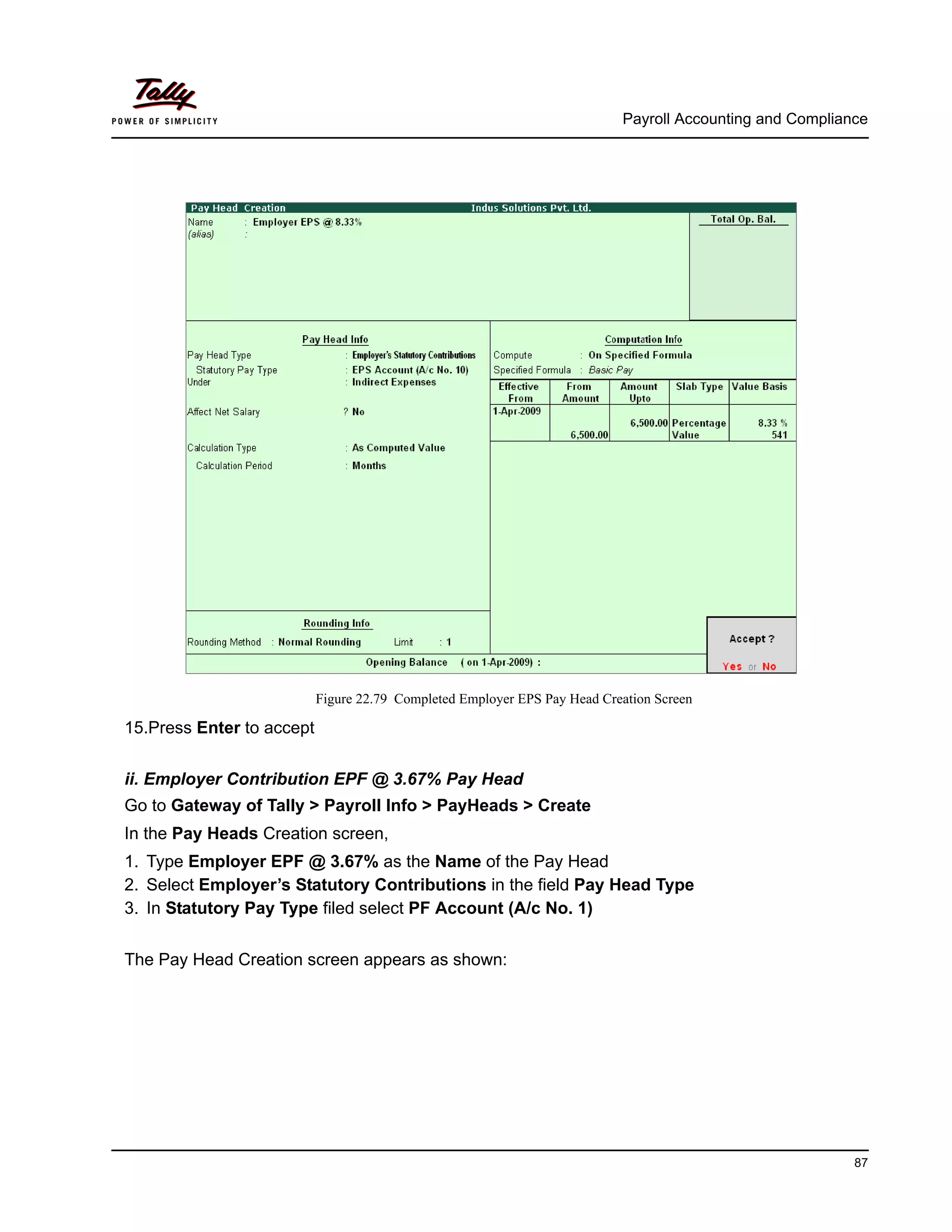Payroll Accounting and Compliance
87
Figure 22.79 Completed Employer EPS Pay Head Creation Screen
15.Press Enter to accept
ii. Employer Contribution EPF @ 3.67% Pay Head
Go to Gateway of Tally > Payroll Info > PayHeads > Create
In the Pay Heads Creation screen,
1. Type Employer EPF @ 3.67% as the Name of the Pay Head
2. Select Employer’s Statutory Contributions in the field Pay Head Type
3. In Statutory Pay Type filed select PF Account (A/c No. 1)
The Pay Head Creation screen appears as shown:
 