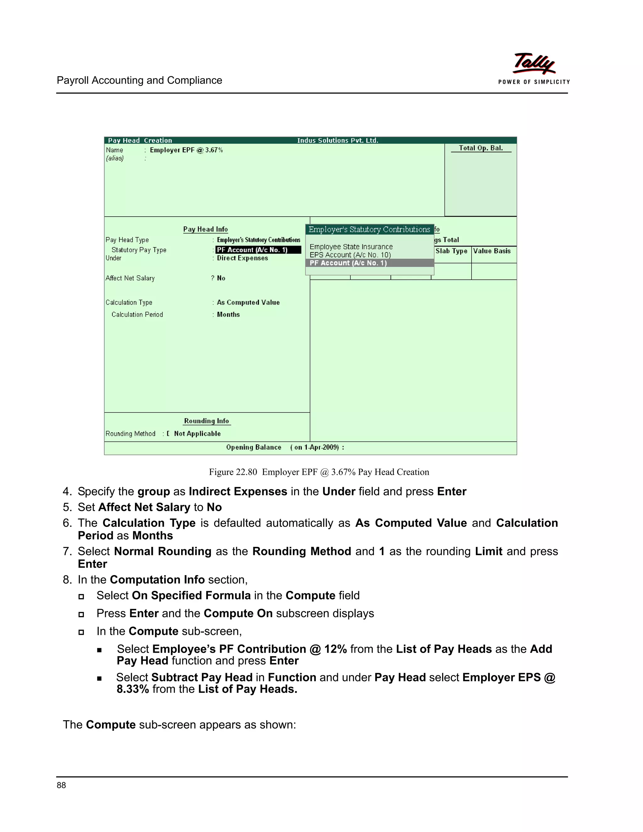 Payroll Accounting and Compliance
88
Figure 22.80 Employer EPF @ 3.67% Pay Head Creation
4. Specify the group as Indirect Expenses in the Under field and press Enter
5. Set Affect Net Salary to No
6. The Calculation Type is defaulted automatically as As Computed Value and Calculation
Period as Months
7. Select Normal Rounding as the Rounding Method and 1 as the rounding Limit and press
Enter
8. In the Computation Info section,
Select On Specified Formula in the Compute field
Press Enter and the Compute On subscreen displays
In the Compute sub-screen,
Select Employee’s PF Contribution @ 12% from the List of Pay Heads as the Add
Pay Head function and press Enter
Select Subtract Pay Head in Function and under Pay Head select Employer EPS @
8.33% from the List of Pay Heads.
The Compute sub-screen appears as shown:
 